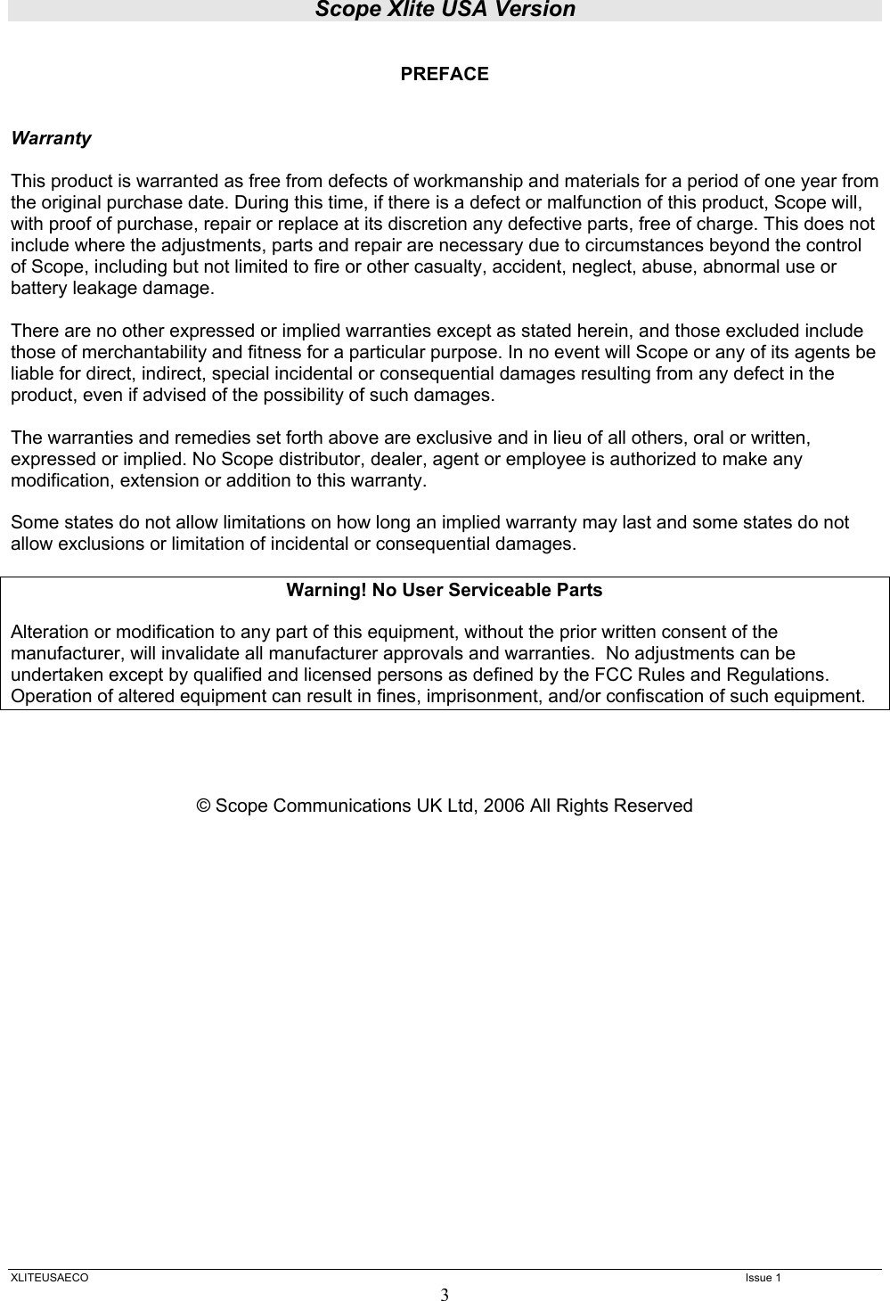 Scope Xlite USA Version  XLITEUSAECO   Issue 1 3  PREFACE   Warranty  This product is warranted as free from defects of workmanship and materials for a period of one year from the original purchase date. During this time, if there is a defect or malfunction of this product, Scope will, with proof of purchase, repair or replace at its discretion any defective parts, free of charge. This does not include where the adjustments, parts and repair are necessary due to circumstances beyond the control of Scope, including but not limited to fire or other casualty, accident, neglect, abuse, abnormal use or battery leakage damage.  There are no other expressed or implied warranties except as stated herein, and those excluded include those of merchantability and fitness for a particular purpose. In no event will Scope or any of its agents be liable for direct, indirect, special incidental or consequential damages resulting from any defect in the product, even if advised of the possibility of such damages.  The warranties and remedies set forth above are exclusive and in lieu of all others, oral or written, expressed or implied. No Scope distributor, dealer, agent or employee is authorized to make any modification, extension or addition to this warranty.  Some states do not allow limitations on how long an implied warranty may last and some states do not allow exclusions or limitation of incidental or consequential damages.  Warning! No User Serviceable Parts  Alteration or modification to any part of this equipment, without the prior written consent of the manufacturer, will invalidate all manufacturer approvals and warranties.  No adjustments can be undertaken except by qualified and licensed persons as defined by the FCC Rules and Regulations. Operation of altered equipment can result in fines, imprisonment, and/or confiscation of such equipment.     © Scope Communications UK Ltd, 2006 All Rights Reserved                      