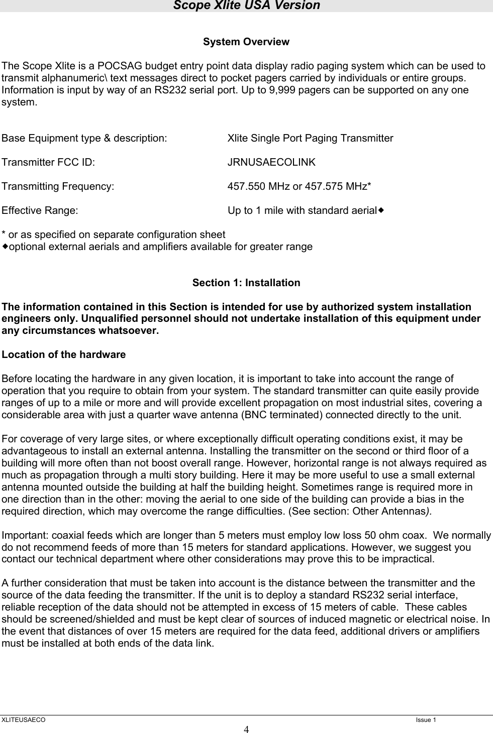 Scope Xlite USA Version  XLITEUSAECO   Issue 1 4  System Overview  The Scope Xlite is a POCSAG budget entry point data display radio paging system which can be used to transmit alphanumeric\ text messages direct to pocket pagers carried by individuals or entire groups. Information is input by way of an RS232 serial port. Up to 9,999 pagers can be supported on any one system.   Base Equipment type &amp; description:   Xlite Single Port Paging Transmitter    Transmitter FCC ID:    JRNUSAECOLINK  Transmitting Frequency:       457.550 MHz or 457.575 MHz*   Effective Range:        Up to 1 mile with standard aerial  * or as specified on separate configuration sheet optional external aerials and amplifiers available for greater range   Section 1: Installation  The information contained in this Section is intended for use by authorized system installation engineers only. Unqualified personnel should not undertake installation of this equipment under any circumstances whatsoever.  Location of the hardware  Before locating the hardware in any given location, it is important to take into account the range of operation that you require to obtain from your system. The standard transmitter can quite easily provide ranges of up to a mile or more and will provide excellent propagation on most industrial sites, covering a considerable area with just a quarter wave antenna (BNC terminated) connected directly to the unit.    For coverage of very large sites, or where exceptionally difficult operating conditions exist, it may be advantageous to install an external antenna. Installing the transmitter on the second or third floor of a building will more often than not boost overall range. However, horizontal range is not always required as much as propagation through a multi story building. Here it may be more useful to use a small external antenna mounted outside the building at half the building height. Sometimes range is required more in one direction than in the other: moving the aerial to one side of the building can provide a bias in the required direction, which may overcome the range difficulties. (See section: Other Antennas).  Important: coaxial feeds which are longer than 5 meters must employ low loss 50 ohm coax.  We normally do not recommend feeds of more than 15 meters for standard applications. However, we suggest you contact our technical department where other considerations may prove this to be impractical.    A further consideration that must be taken into account is the distance between the transmitter and the source of the data feeding the transmitter. If the unit is to deploy a standard RS232 serial interface, reliable reception of the data should not be attempted in excess of 15 meters of cable.  These cables should be screened/shielded and must be kept clear of sources of induced magnetic or electrical noise. In the event that distances of over 15 meters are required for the data feed, additional drivers or amplifiers must be installed at both ends of the data link. 