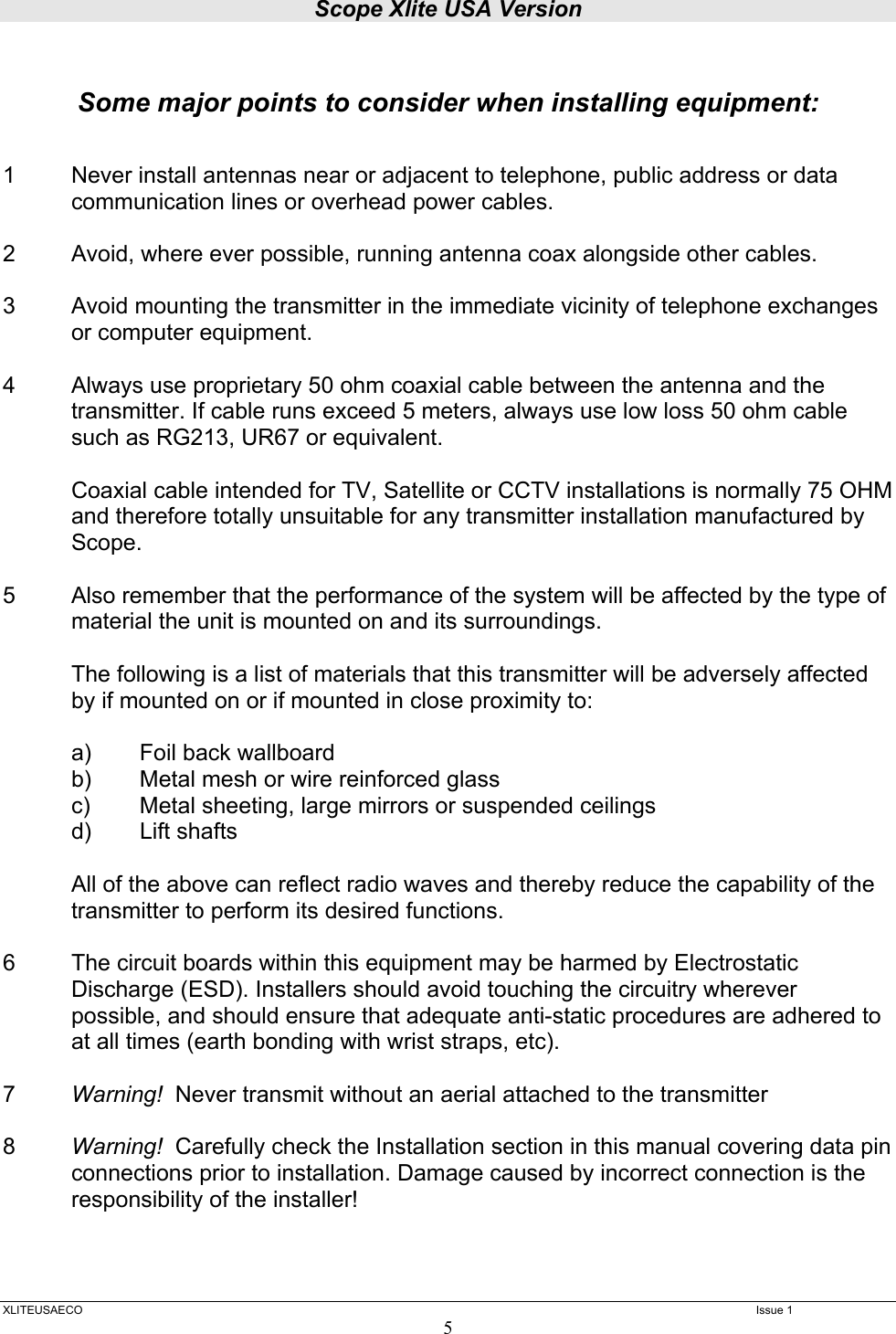 Scope Xlite USA Version  XLITEUSAECO   Issue 1 5   Some major points to consider when installing equipment:   1  Never install antennas near or adjacent to telephone, public address or data communication lines or overhead power cables.  2  Avoid, where ever possible, running antenna coax alongside other cables.  3  Avoid mounting the transmitter in the immediate vicinity of telephone exchanges or computer equipment.  4  Always use proprietary 50 ohm coaxial cable between the antenna and the transmitter. If cable runs exceed 5 meters, always use low loss 50 ohm cable such as RG213, UR67 or equivalent.   Coaxial cable intended for TV, Satellite or CCTV installations is normally 75 OHM and therefore totally unsuitable for any transmitter installation manufactured by Scope.  5  Also remember that the performance of the system will be affected by the type of material the unit is mounted on and its surroundings.    The following is a list of materials that this transmitter will be adversely affected by if mounted on or if mounted in close proximity to:     a)  Foil back wallboard   b)  Metal mesh or wire reinforced glass   c)  Metal sheeting, large mirrors or suspended ceilings   d)  Lift shafts   All of the above can reflect radio waves and thereby reduce the capability of the transmitter to perform its desired functions.  6  The circuit boards within this equipment may be harmed by Electrostatic Discharge (ESD). Installers should avoid touching the circuitry wherever possible, and should ensure that adequate anti-static procedures are adhered to at all times (earth bonding with wrist straps, etc).  7  Warning!  Never transmit without an aerial attached to the transmitter  8  Warning!  Carefully check the Installation section in this manual covering data pin connections prior to installation. Damage caused by incorrect connection is the responsibility of the installer!      