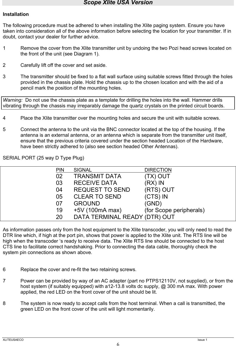 Scope Xlite USA Version  XLITEUSAECO   Issue 1 6 Installation  The following procedure must be adhered to when installing the Xlite paging system. Ensure you have taken into consideration all of the above information before selecting the location for your transmitter. If in doubt, contact your dealer for further advice.  1  Remove the cover from the Xlite transmitter unit by undoing the two Pozi head screws located on the front of the unit (see Diagram 1).  2  Carefully lift off the cover and set aside.  3  The transmitter should be fixed to a flat wall surface using suitable screws fitted through the holes provided in the chassis plate. Hold the chassis up to the chosen location and with the aid of a pencil mark the position of the mounting holes.    Warning:  Do not use the chassis plate as a template for drilling the holes into the wall. Hammer drills vibrating through the chassis may irreparably damage the quartz crystals on the printed circuit boards.    4  Place the Xlite transmitter over the mounting holes and secure the unit with suitable screws.   5  Connect the antenna to the unit via the BNC connector located at the top of the housing. If the antenna is an external antenna, or an antenna which is separate from the transmitter unit itself, ensure that the previous criteria covered under the section headed Location of the Hardware, have been strictly adhered to (also see section headed Other Antennas).   SERIAL PORT (25 way D Type Plug)      PIN SIGNAL   DIRECTION    02  TRANSMIT DATA    (TX) OUT    03 RECEIVE DATA  (RX) IN    04 REQUEST TO SEND (RTS) OUT    05 CLEAR TO SEND  (CTS) IN    07 GROUND   (GND)    19 +5V (100mA max)  (for Scope peripherals)    20 DATA TERMINAL READY (DTR) OUT                    As information passes only from the host equipment to the Xlite transcoder, you will only need to read the DTR line which, if high at the port pin, shows that power is applied to the Xlite unit. The RTS line will be high when the transcoder ‘s ready to receive data. The Xlite RTS line should be connected to the host CTS line to facilitate correct handshaking. Prior to connecting the data cable, thoroughly check the system pin connections as shown above.     6  Replace the cover and re-fit the two retaining screws.  7 Power can be provided by way of an AC adapter (part no PTPS12110V, not supplied), or from the host system (if suitably equipped) with a12-13.8 volts dc supply, @ 300 mA max. With power applied, the red LED on the front cover of the unit should be lit.  8   The system is now ready to accept calls from the host terminal. When a call is transmitted, the green LED on the front cover of the unit will light momentarily.  