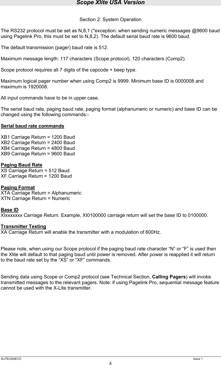 Scope Xlite USA Version  XLITEUSAECO   Issue 1 8  Section 2: System Operation  The RS232 protocol must be set as N,8,1 (*exception: when sending numeric messages @9600 baud using Pagelink Pro, this must be set to N,8,2). The default serial baud rate is 9600 baud.  The default transmission (pager) baud rate is 512.  Maximum message length: 117 characters (Scope protocol), 120 characters (Comp2).  Scope protocol requires all 7 digits of the capcode + beep type.   Maximum logical pager number when using Comp2 is 9999. Minimum base ID is 0000008 and maximum is 1920008.  All input commands have to be in upper case.  The serial baud rate, paging baud rate, paging format (alphanumeric or numeric) and base ID can be changed using the following commands:-  Serial baud rate commands  XB1 Carriage Return = 1200 Baud XB2 Carriage Return = 2400 Baud XB4 Carriage Return = 4800 Baud XB9 Carriage Return = 9600 Baud  Paging Baud Rate XS Carriage Return = 512 Baud XF Carriage Return = 1200 Baud  Paging Format XTA Carriage Return = Alphanumeric XTN Carriage Return = Numeric  Base ID XIxxxxxxx Carriage Return. Example, XI0100000 carriage return will set the base ID to 0100000.  Transmitter Testing XA Carriage Return will enable the transmitter with a modulation of 600Hz.   Please note, when using our Scope protocol if the paging baud rate character “N” or “F” is used then the Xlite will default to that paging baud until power is removed. After power is reapplied it will return to the baud rate set by the “XS” or “XF” commands.   Sending data using Scope or Comp2 protocol (see Technical Section, Calling Pagers) will invoke transmitted messages to the relevant pagers. Note: if using Pagelink Pro, sequential message feature cannot be used with the X-Lite transmitter.            