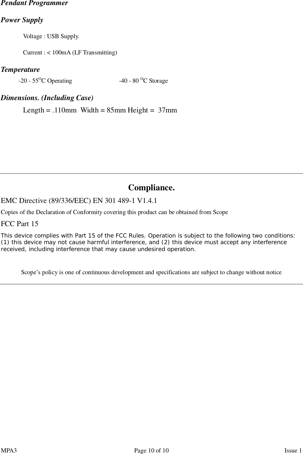 MPA3                                                             Page 10 of 10                    Issue 1 Pendant Programmer   Power Supply   Voltage : USB Supply.   Current : &lt; 100mA (LF Transmitting) Temperature -20 - 55OC Operating                              -40 - 80 OC Storage Dimensions. (Including Case)  Length = .110mm  Width = 85mm Height =  37mm      Compliance. EMC Directive (89/336/EEC) EN 301 489-1 V1.4.1 Copies of the Declaration of Conformity covering this product can be obtained from Scope FCC Part 15 This device complies with Part 15 of the FCC Rules. Operation is subject to the following two conditions: (1) this device may not cause harmful interference, and (2) this device must accept any interference received, including interference that may cause undesired operation.  Scope’s policy is one of continuous development and specifications are subject to change without notice     