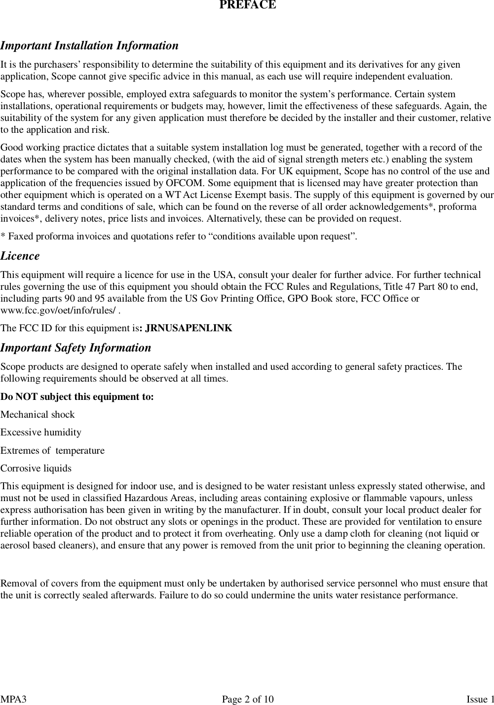 MPA3                                                             Page 2 of 10                    Issue 1   PREFACE  Important Installation Information It is the purchasers’ responsibility to determine the suitability of this equipment and its derivatives for any given application, Scope cannot give specific advice in this manual, as each use will require independent evaluation. Scope has, wherever possible, employed extra safeguards to monitor the system’s performance. Certain system installations, operational requirements or budgets may, however, limit the effectiveness of these safeguards. Again, the suitability of the system for any given application must therefore be decided by the installer and their customer, relative to the application and risk. Good working practice dictates that a suitable system installation log must be generated, together with a record of the dates when the system has been manually checked, (with the aid of signal strength meters etc.) enabling the system performance to be compared with the original installation data. For UK equipment, Scope has no control of the use and application of the frequencies issued by OFCOM. Some equipment that is licensed may have greater protection than other equipment which is operated on a WT Act License Exempt basis. The supply of this equipment is governed by our standard terms and conditions of sale, which can be found on the reverse of all order acknowledgements*, proforma invoices*, delivery notes, price lists and invoices. Alternatively, these can be provided on request. * Faxed proforma invoices and quotations refer to “conditions available upon request”. Licence This equipment will require a licence for use in the USA, consult your dealer for further advice. For further technical rules governing the use of this equipment you should obtain the FCC Rules and Regulations, Title 47 Part 80 to end, including parts 90 and 95 available from the US Gov Printing Office, GPO Book store, FCC Office or www.fcc.gov/oet/info/rules/ . The FCC ID for this equipment is: JRNUSAPENLINK Important Safety Information Scope products are designed to operate safely when installed and used according to general safety practices. The following requirements should be observed at all times. Do NOT subject this equipment to: Mechanical shock Excessive humidity Extremes of  temperature Corrosive liquids This equipment is designed for indoor use, and is designed to be water resistant unless expressly stated otherwise, and must not be used in classified Hazardous Areas, including areas containing explosive or flammable vapours, unless express authorisation has been given in writing by the manufacturer. If in doubt, consult your local product dealer for further information. Do not obstruct any slots or openings in the product. These are provided for ventilation to ensure reliable operation of the product and to protect it from overheating. Only use a damp cloth for cleaning (not liquid or aerosol based cleaners), and ensure that any power is removed from the unit prior to beginning the cleaning operation.  Removal of covers from the equipment must only be undertaken by authorised service personnel who must ensure that the unit is correctly sealed afterwards. Failure to do so could undermine the units water resistance performance.    