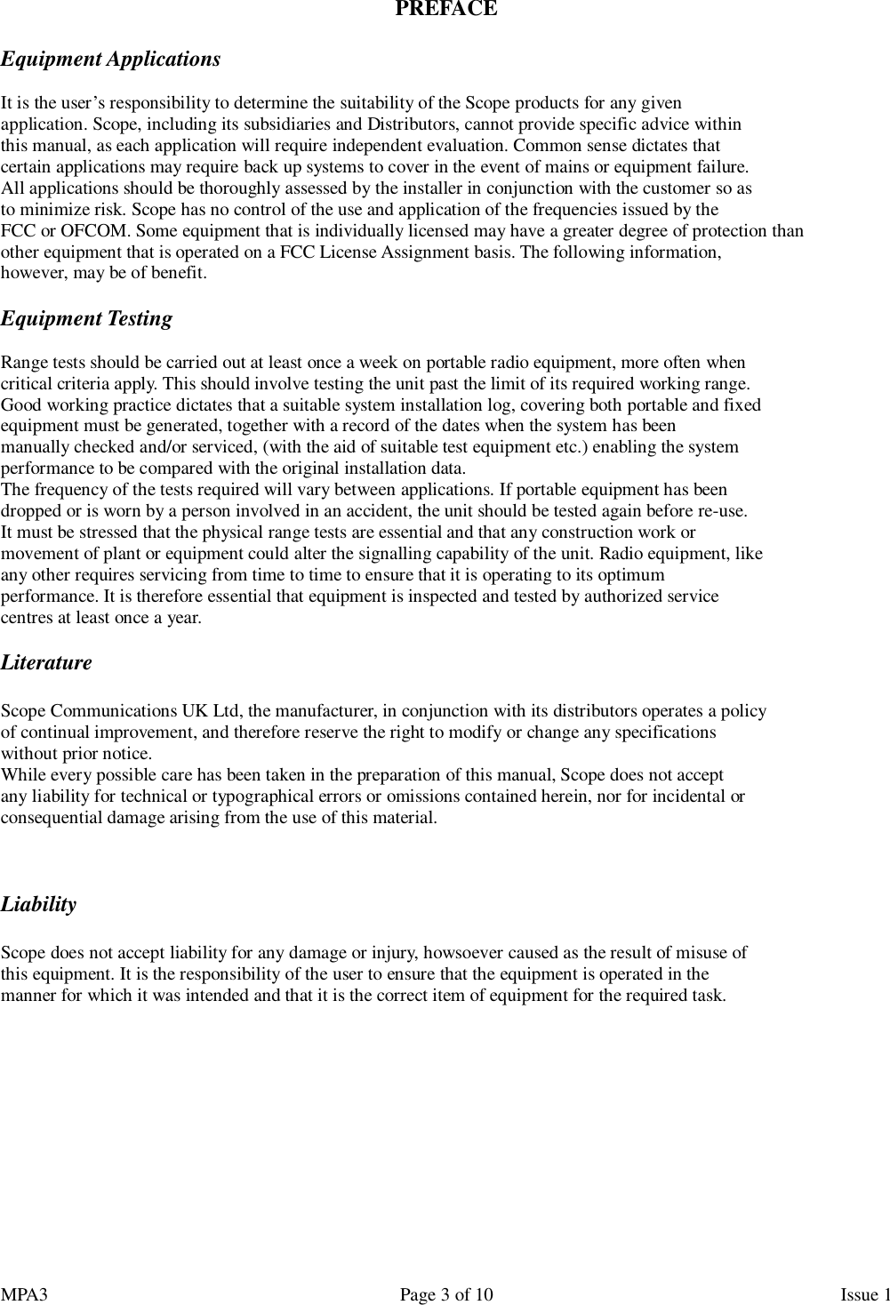 MPA3                                                             Page 3 of 10                    Issue 1  PREFACE  Equipment Applications  It is the user’s responsibility to determine the suitability of the Scope products for any given application. Scope, including its subsidiaries and Distributors, cannot provide specific advice within this manual, as each application will require independent evaluation. Common sense dictates that certain applications may require back up systems to cover in the event of mains or equipment failure. All applications should be thoroughly assessed by the installer in conjunction with the customer so as to minimize risk. Scope has no control of the use and application of the frequencies issued by the FCC or OFCOM. Some equipment that is individually licensed may have a greater degree of protection than other equipment that is operated on a FCC License Assignment basis. The following information, however, may be of benefit.  Equipment Testing  Range tests should be carried out at least once a week on portable radio equipment, more often when critical criteria apply. This should involve testing the unit past the limit of its required working range. Good working practice dictates that a suitable system installation log, covering both portable and fixed equipment must be generated, together with a record of the dates when the system has been manually checked and/or serviced, (with the aid of suitable test equipment etc.) enabling the system performance to be compared with the original installation data. The frequency of the tests required will vary between applications. If portable equipment has been dropped or is worn by a person involved in an accident, the unit should be tested again before re-use. It must be stressed that the physical range tests are essential and that any construction work or movement of plant or equipment could alter the signalling capability of the unit. Radio equipment, like any other requires servicing from time to time to ensure that it is operating to its optimum performance. It is therefore essential that equipment is inspected and tested by authorized service centres at least once a year.  Literature  Scope Communications UK Ltd, the manufacturer, in conjunction with its distributors operates a policy of continual improvement, and therefore reserve the right to modify or change any specifications without prior notice. While every possible care has been taken in the preparation of this manual, Scope does not accept any liability for technical or typographical errors or omissions contained herein, nor for incidental or consequential damage arising from the use of this material.    Liability  Scope does not accept liability for any damage or injury, howsoever caused as the result of misuse of this equipment. It is the responsibility of the user to ensure that the equipment is operated in the manner for which it was intended and that it is the correct item of equipment for the required task.        