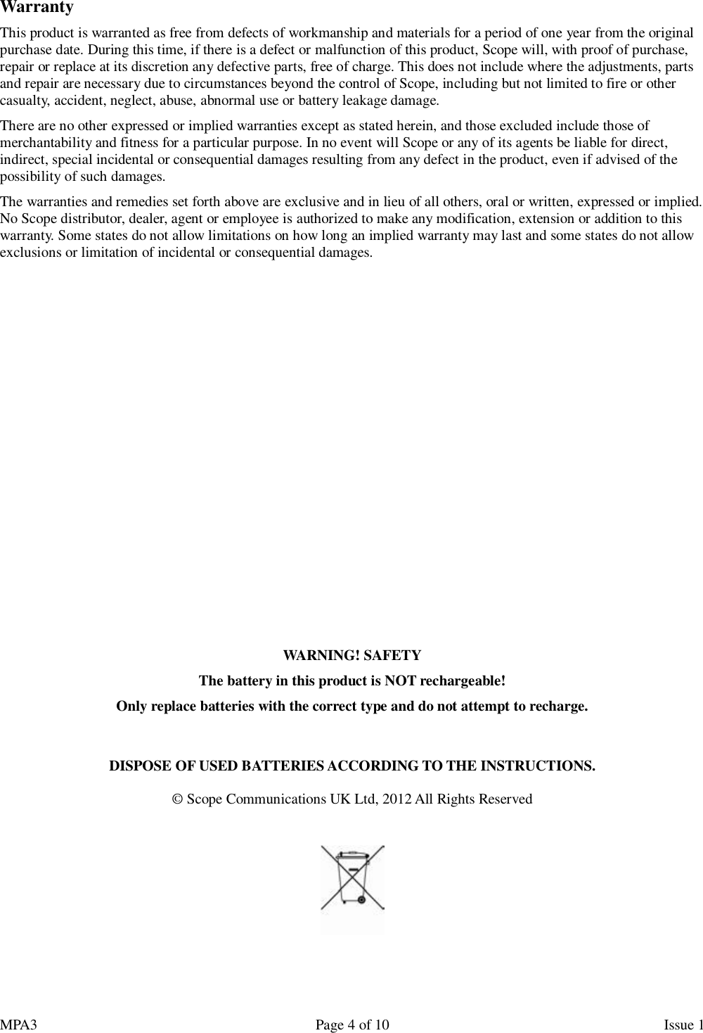 MPA3                                                             Page 4 of 10                    Issue 1  Warranty This product is warranted as free from defects of workmanship and materials for a period of one year from the original purchase date. During this time, if there is a defect or malfunction of this product, Scope will, with proof of purchase, repair or replace at its discretion any defective parts, free of charge. This does not include where the adjustments, parts and repair are necessary due to circumstances beyond the control of Scope, including but not limited to fire or other casualty, accident, neglect, abuse, abnormal use or battery leakage damage. There are no other expressed or implied warranties except as stated herein, and those excluded include those of merchantability and fitness for a particular purpose. In no event will Scope or any of its agents be liable for direct, indirect, special incidental or consequential damages resulting from any defect in the product, even if advised of the possibility of such damages. The warranties and remedies set forth above are exclusive and in lieu of all others, oral or written, expressed or implied. No Scope distributor, dealer, agent or employee is authorized to make any modification, extension or addition to this warranty. Some states do not allow limitations on how long an implied warranty may last and some states do not allow exclusions or limitation of incidental or consequential damages.              WARNING! SAFETY The battery in this product is NOT rechargeable! Only replace batteries with the correct type and do not attempt to recharge.   DISPOSE OF USED BATTERIES ACCORDING TO THE INSTRUCTIONS.  © Scope Communications UK Ltd, 2012 All Rights Reserved    