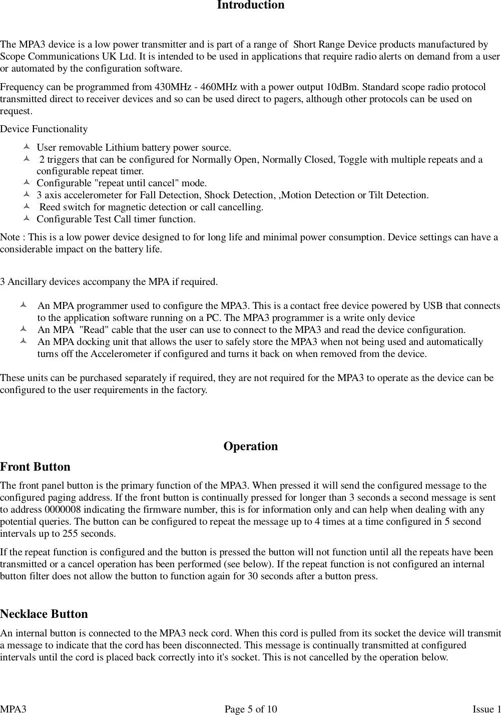 MPA3                                                             Page 5 of 10                    Issue 1   Introduction   The MPA3 device is a low power transmitter and is part of a range of  Short Range Device products manufactured by Scope Communications UK Ltd. It is intended to be used in applications that require radio alerts on demand from a user or automated by the configuration software. Frequency can be programmed from 430MHz - 460MHz with a power output 10dBm. Standard scope radio protocol transmitted direct to receiver devices and so can be used direct to pagers, although other protocols can be used on request. Device Functionality   User removable Lithium battery power source.    2 triggers that can be configured for Normally Open, Normally Closed, Toggle with multiple repeats and a configurable repeat timer.   Configurable &quot;repeat until cancel&quot; mode.   3 axis accelerometer for Fall Detection, Shock Detection, ,Motion Detection or Tilt Detection.    Reed switch for magnetic detection or call cancelling.   Configurable Test Call timer function.  Note : This is a low power device designed to for long life and minimal power consumption. Device settings can have a considerable impact on the battery life.   3 Ancillary devices accompany the MPA if required.   An MPA programmer used to configure the MPA3. This is a contact free device powered by USB that connects to the application software running on a PC. The MPA3 programmer is a write only device  An MPA  &quot;Read&quot; cable that the user can use to connect to the MPA3 and read the device configuration.  An MPA docking unit that allows the user to safely store the MPA3 when not being used and automatically turns off the Accelerometer if configured and turns it back on when removed from the device.  These units can be purchased separately if required, they are not required for the MPA3 to operate as the device can be configured to the user requirements in the factory.   Operation Front Button The front panel button is the primary function of the MPA3. When pressed it will send the configured message to the configured paging address. If the front button is continually pressed for longer than 3 seconds a second message is sent to address 0000008 indicating the firmware number, this is for information only and can help when dealing with any potential queries. The button can be configured to repeat the message up to 4 times at a time configured in 5 second intervals up to 255 seconds.  If the repeat function is configured and the button is pressed the button will not function until all the repeats have been transmitted or a cancel operation has been performed (see below). If the repeat function is not configured an internal button filter does not allow the button to function again for 30 seconds after a button press.  Necklace Button An internal button is connected to the MPA3 neck cord. When this cord is pulled from its socket the device will transmit a message to indicate that the cord has been disconnected. This message is continually transmitted at configured intervals until the cord is placed back correctly into it&apos;s socket. This is not cancelled by the operation below.  
