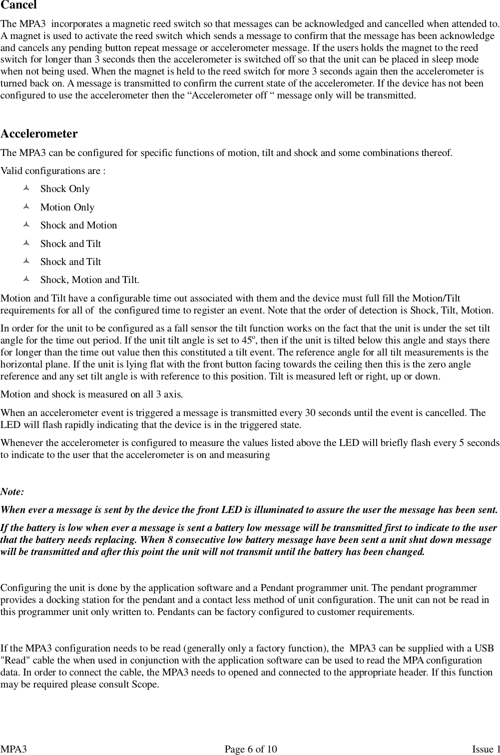 MPA3                                                             Page 6 of 10                    Issue 1 Cancel The MPA3  incorporates a magnetic reed switch so that messages can be acknowledged and cancelled when attended to. A magnet is used to activate the reed switch which sends a message to confirm that the message has been acknowledge and cancels any pending button repeat message or accelerometer message. If the users holds the magnet to the reed switch for longer than 3 seconds then the accelerometer is switched off so that the unit can be placed in sleep mode when not being used. When the magnet is held to the reed switch for more 3 seconds again then the accelerometer is turned back on. A message is transmitted to confirm the current state of the accelerometer. If the device has not been configured to use the accelerometer then the “Accelerometer off “ message only will be transmitted.  Accelerometer The MPA3 can be configured for specific functions of motion, tilt and shock and some combinations thereof. Valid configurations are :  Shock Only  Motion Only  Shock and Motion  Shock and Tilt  Shock and Tilt  Shock, Motion and Tilt. Motion and Tilt have a configurable time out associated with them and the device must full fill the Motion/Tilt requirements for all of  the configured time to register an event. Note that the order of detection is Shock, Tilt, Motion.  In order for the unit to be configured as a fall sensor the tilt function works on the fact that the unit is under the set tilt angle for the time out period. If the unit tilt angle is set to 45o, then if the unit is tilted below this angle and stays there for longer than the time out value then this constituted a tilt event. The reference angle for all tilt measurements is the horizontal plane. If the unit is lying flat with the front button facing towards the ceiling then this is the zero angle reference and any set tilt angle is with reference to this position. Tilt is measured left or right, up or down. Motion and shock is measured on all 3 axis. When an accelerometer event is triggered a message is transmitted every 30 seconds until the event is cancelled. The LED will flash rapidly indicating that the device is in the triggered state. Whenever the accelerometer is configured to measure the values listed above the LED will briefly flash every 5 seconds to indicate to the user that the accelerometer is on and measuring   Note: When ever a message is sent by the device the front LED is illuminated to assure the user the message has been sent. If the battery is low when ever a message is sent a battery low message will be transmitted first to indicate to the user that the battery needs replacing. When 8 consecutive low battery message have been sent a unit shut down message will be transmitted and after this point the unit will not transmit until the battery has been changed.  Configuring the unit is done by the application software and a Pendant programmer unit. The pendant programmer provides a docking station for the pendant and a contact less method of unit configuration. The unit can not be read in this programmer unit only written to. Pendants can be factory configured to customer requirements.  If the MPA3 configuration needs to be read (generally only a factory function), the  MPA3 can be supplied with a USB &quot;Read&quot; cable the when used in conjunction with the application software can be used to read the MPA configuration data. In order to connect the cable, the MPA3 needs to opened and connected to the appropriate header. If this function may be required please consult Scope.   