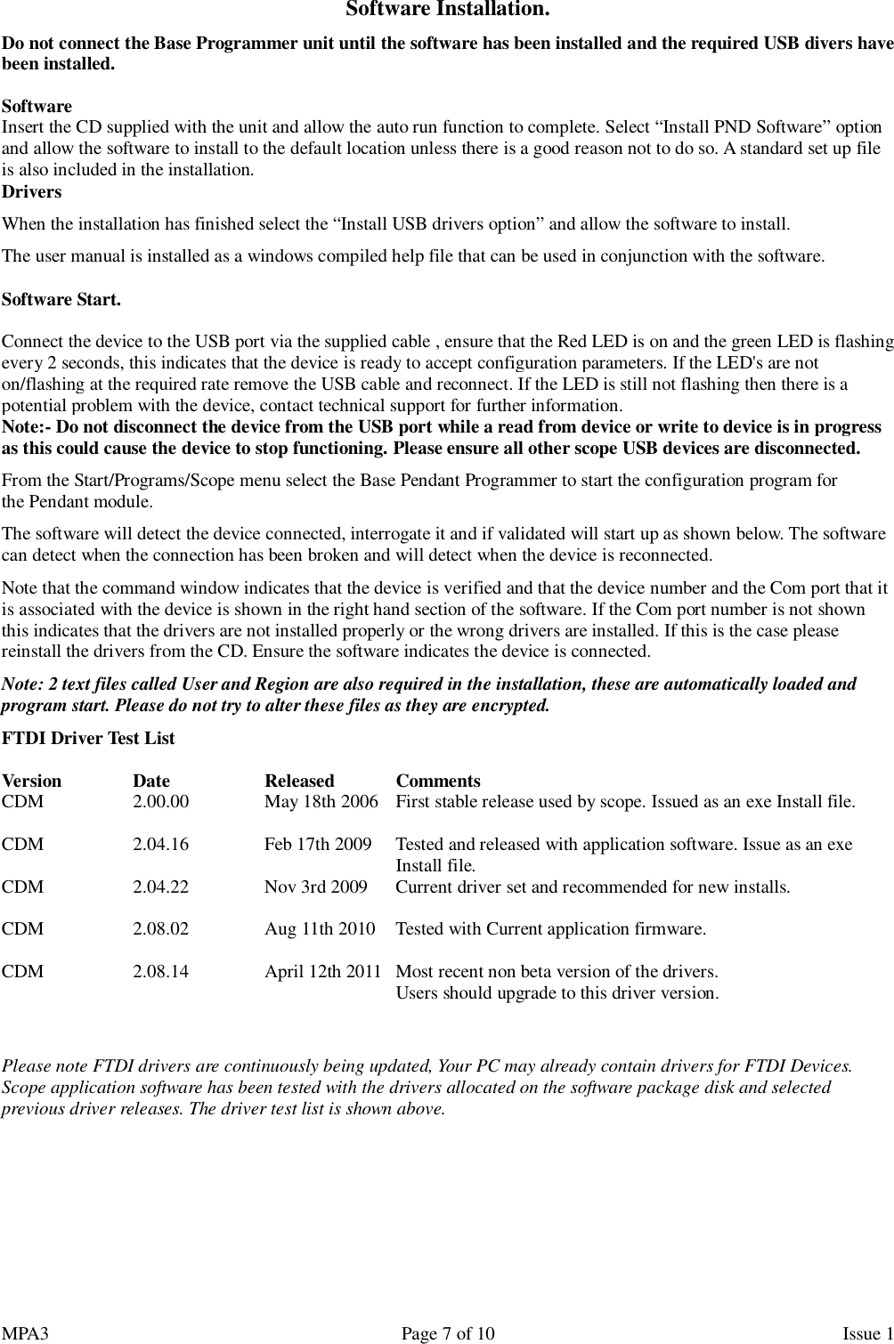 MPA3                                                             Page 7 of 10                    Issue 1 Software Installation. Do not connect the Base Programmer unit until the software has been installed and the required USB divers have been installed.  Software Insert the CD supplied with the unit and allow the auto run function to complete. Select “Install PND Software” option and allow the software to install to the default location unless there is a good reason not to do so. A standard set up file is also included in the installation. Drivers When the installation has finished select the “Install USB drivers option” and allow the software to install. The user manual is installed as a windows compiled help file that can be used in conjunction with the software.  Software Start.  Connect the device to the USB port via the supplied cable , ensure that the Red LED is on and the green LED is flashing every 2 seconds, this indicates that the device is ready to accept configuration parameters. If the LED&apos;s are not on/flashing at the required rate remove the USB cable and reconnect. If the LED is still not flashing then there is a potential problem with the device, contact technical support for further information. Note:- Do not disconnect the device from the USB port while a read from device or write to device is in progress as this could cause the device to stop functioning. Please ensure all other scope USB devices are disconnected.  From the Start/Programs/Scope menu select the Base Pendant Programmer to start the configuration program for the Pendant module. The software will detect the device connected, interrogate it and if validated will start up as shown below. The software can detect when the connection has been broken and will detect when the device is reconnected. Note that the command window indicates that the device is verified and that the device number and the Com port that it is associated with the device is shown in the right hand section of the software. If the Com port number is not shown this indicates that the drivers are not installed properly or the wrong drivers are installed. If this is the case please reinstall the drivers from the CD. Ensure the software indicates the device is connected. Note: 2 text files called User and Region are also required in the installation, these are automatically loaded and program start. Please do not try to alter these files as they are encrypted. FTDI Driver Test List  Version    Date    Released   Comments  CDM    2.00.00    May 18th 2006  First stable release used by scope. Issued as an exe Install file.  CDM    2.04.16    Feb 17th 2009   Tested and released with application software. Issue as an exe       Install file. CDM    2.04.22    Nov 3rd 2009   Current driver set and recommended for new installs.        CDM    2.08.02    Aug 11th 2010   Tested with Current application firmware.  CDM    2.08.14    April 12th 2011   Most recent non beta version of the drivers.       Users should upgrade to this driver version.   Please note FTDI drivers are continuously being updated, Your PC may already contain drivers for FTDI Devices. Scope application software has been tested with the drivers allocated on the software package disk and selected previous driver releases. The driver test list is shown above.      