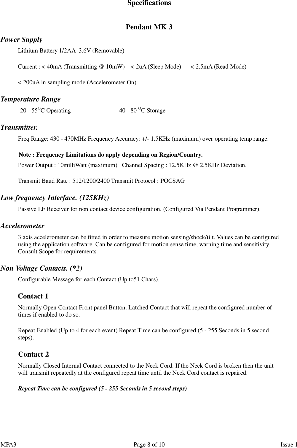 MPA3                                                             Page 8 of 10                    Issue 1 Specifications  Pendant MK 3 Power Supply   Lithium Battery 1/2AA  3.6V (Removable) Current : &lt; 40mA (Transmitting @ 10mW)    &lt; 2uA (Sleep Mode)      &lt; 2.5mA (Read Mode) &lt; 200uA in sampling mode (Accelerometer On) Temperature Range -20 - 55OC Operating                              -40 - 80 OC Storage Transmitter. Freq Range: 430 - 470MHz Frequency Accuracy: +/- 1.5KHz (maximum) over operating temp range. Note : Frequency Limitations do apply depending on Region/Country. Power Output : 10milliWatt (maximum).  Channel Spacing : 12.5KHz @ 2.5KHz Deviation. Transmit Baud Rate : 512/1200/2400 Transmit Protocol : POCSAG Low frequency Interface. (125KHz) Passive LF Receiver for non contact device configuration. (Configured Via Pendant Programmer). Accelerometer 3 axis accelerometer can be fitted in order to measure motion sensing/shock/tilt. Values can be configured using the application software. Can be configured for motion sense time, warning time and sensitivity. Consult Scope for requirements. Non Voltage Contacts. (*2) Configurable Message for each Contact (Up to51 Chars).  Contact 1  Normally Open Contact Front panel Button. Latched Contact that will repeat the configured number of times if enabled to do so. Repeat Enabled (Up to 4 for each event).Repeat Time can be configured (5 - 255 Seconds in 5 second steps). Contact 2 Normally Closed Internal Contact connected to the Neck Cord. If the Neck Cord is broken then the unit will transmit repeatedly at the configured repeat time until the Neck Cord contact is repaired. Repeat Time can be configured (5 - 255 Seconds in 5 second steps)   