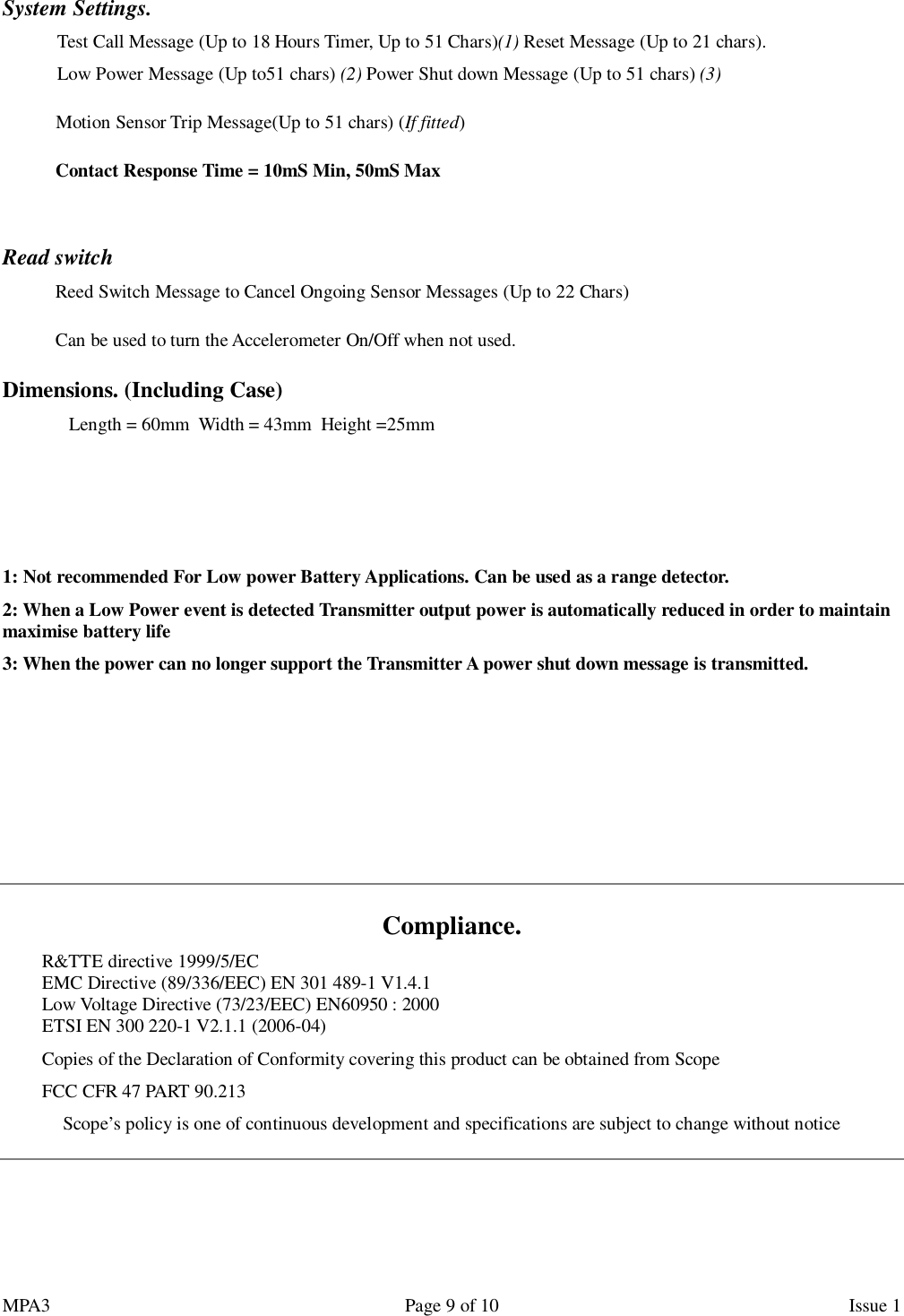 MPA3                                                             Page 9 of 10                    Issue 1  System Settings.  Test Call Message (Up to 18 Hours Timer, Up to 51 Chars)(1) Reset Message (Up to 21 chars).  Low Power Message (Up to51 chars) (2) Power Shut down Message (Up to 51 chars) (3) Motion Sensor Trip Message(Up to 51 chars) (If fitted) Contact Response Time = 10mS Min, 50mS Max   Read switch Reed Switch Message to Cancel Ongoing Sensor Messages (Up to 22 Chars) Can be used to turn the Accelerometer On/Off when not used. Dimensions. (Including Case)  Length = 60mm  Width = 43mm  Height =25mm   1: Not recommended For Low power Battery Applications. Can be used as a range detector. 2: When a Low Power event is detected Transmitter output power is automatically reduced in order to maintain maximise battery life 3: When the power can no longer support the Transmitter A power shut down message is transmitted.       Compliance. R&amp;TTE directive 1999/5/EC EMC Directive (89/336/EEC) EN 301 489-1 V1.4.1 Low Voltage Directive (73/23/EEC) EN60950 : 2000 ETSI EN 300 220-1 V2.1.1 (2006-04) Copies of the Declaration of Conformity covering this product can be obtained from Scope FCC CFR 47 PART 90.213 Scope’s policy is one of continuous development and specifications are subject to change without notice     