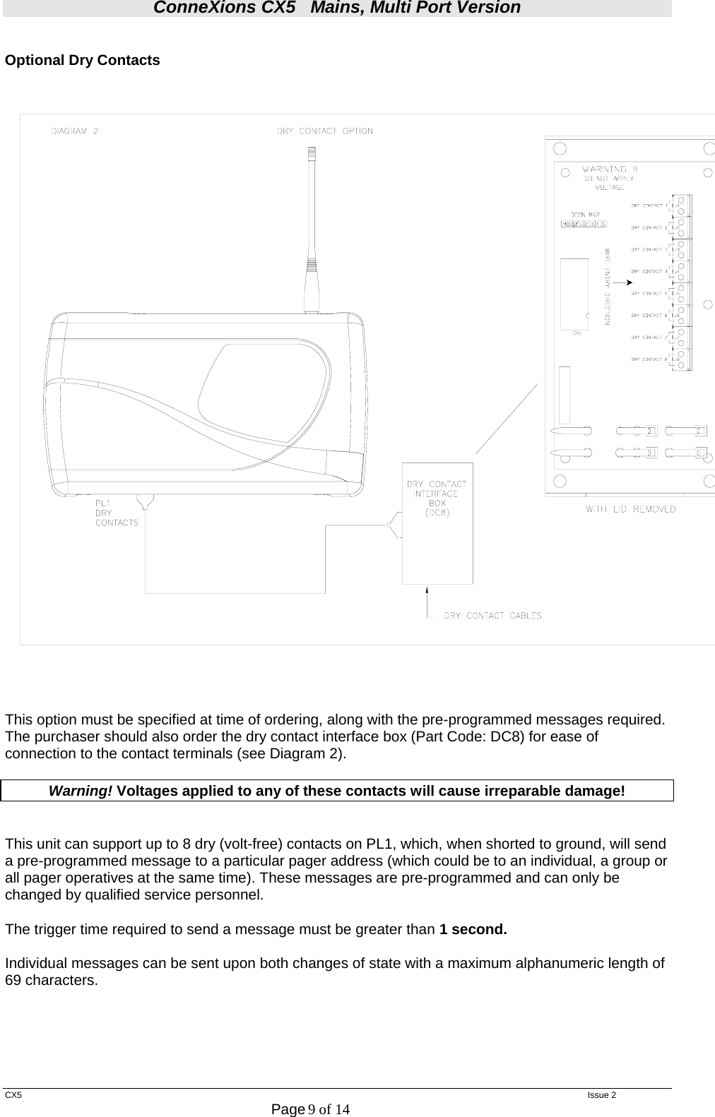 ConneXions CX5   Mains, Multi Port Version  CX5   Issue 2  Page 9 of 14   Optional Dry Contacts    This option must be specified at time of ordering, along with the pre-programmed messages required. The purchaser should also order the dry contact interface box (Part Code: DC8) for ease of connection to the contact terminals (see Diagram 2).  Warning! Voltages applied to any of these contacts will cause irreparable damage!   This unit can support up to 8 dry (volt-free) contacts on PL1, which, when shorted to ground, will send a pre-programmed message to a particular pager address (which could be to an individual, a group or all pager operatives at the same time). These messages are pre-programmed and can only be changed by qualified service personnel.  The trigger time required to send a message must be greater than 1 second.   Individual messages can be sent upon both changes of state with a maximum alphanumeric length of 69 characters.      