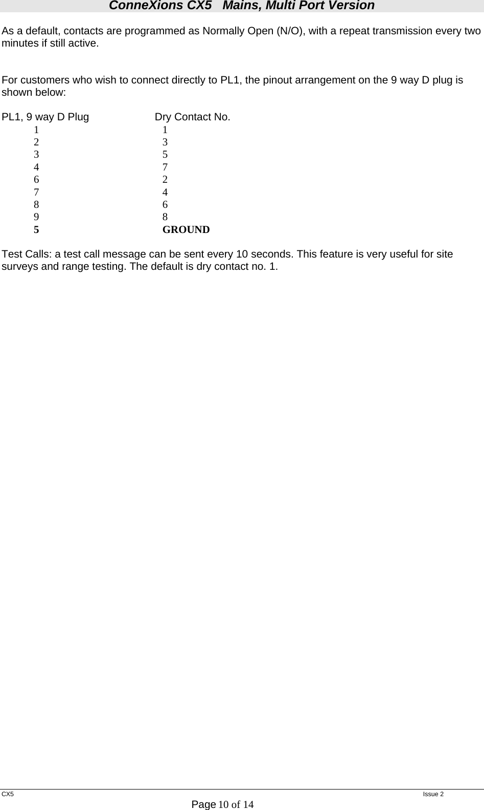 ConneXions CX5   Mains, Multi Port Version  CX5   Issue 2  Page 10 of 14  As a default, contacts are programmed as Normally Open (N/O), with a repeat transmission every two minutes if still active.   For customers who wish to connect directly to PL1, the pinout arrangement on the 9 way D plug is shown below:  PL1, 9 way D Plug    Dry Contact No.             1                                              1              2                                              3             3                                              5             4                                              7             6                                              2             7                                              4             8                                              6             9                                              8             5                                              GROUND  Test Calls: a test call message can be sent every 10 seconds. This feature is very useful for site surveys and range testing. The default is dry contact no. 1.   