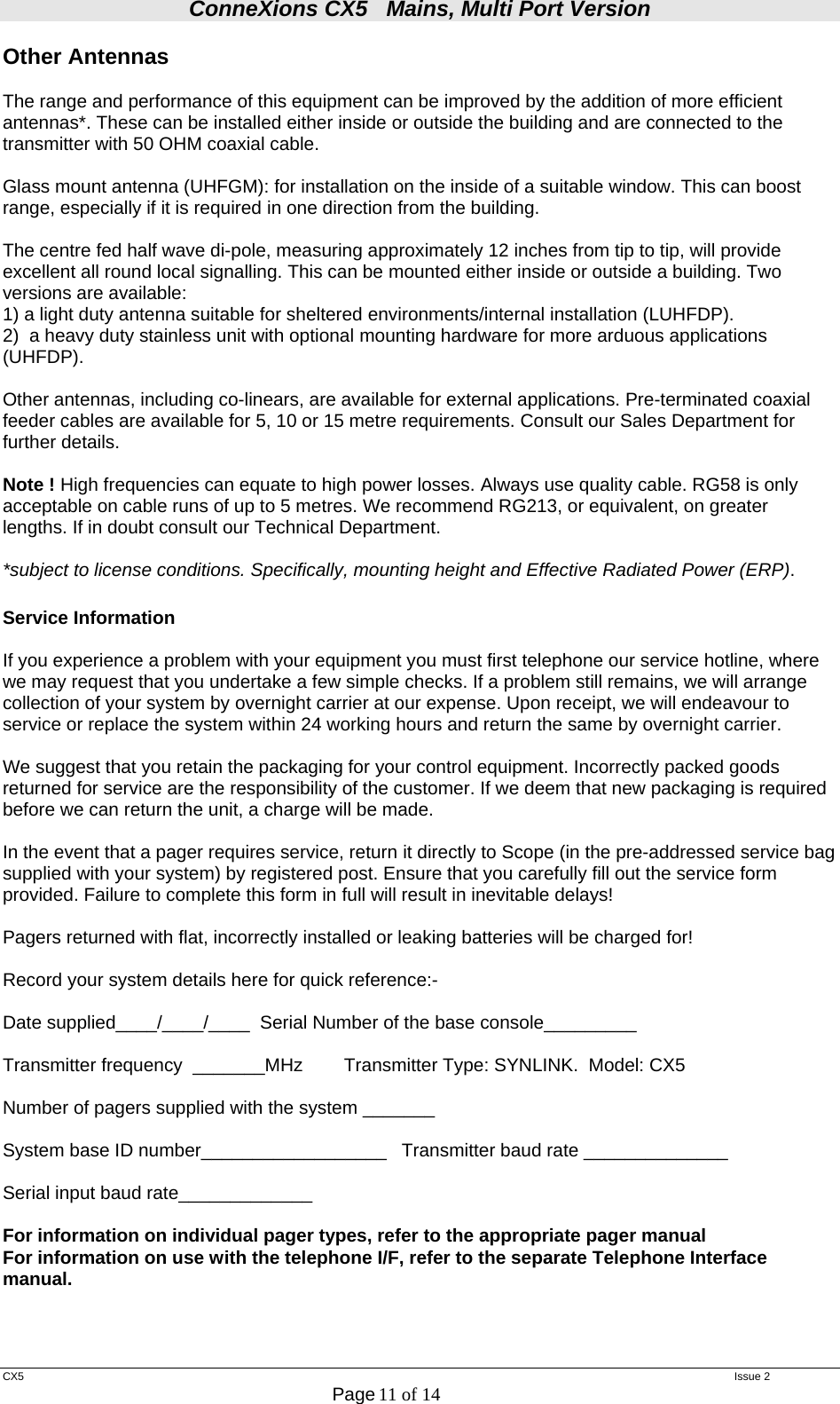 ConneXions CX5   Mains, Multi Port Version  CX5   Issue 2  Page 11 of 14  Other Antennas  The range and performance of this equipment can be improved by the addition of more efficient antennas*. These can be installed either inside or outside the building and are connected to the transmitter with 50 OHM coaxial cable.   Glass mount antenna (UHFGM): for installation on the inside of a suitable window. This can boost range, especially if it is required in one direction from the building.  The centre fed half wave di-pole, measuring approximately 12 inches from tip to tip, will provide excellent all round local signalling. This can be mounted either inside or outside a building. Two versions are available:  1) a light duty antenna suitable for sheltered environments/internal installation (LUHFDP). 2)  a heavy duty stainless unit with optional mounting hardware for more arduous applications (UHFDP).  Other antennas, including co-linears, are available for external applications. Pre-terminated coaxial feeder cables are available for 5, 10 or 15 metre requirements. Consult our Sales Department for further details.  Note ! High frequencies can equate to high power losses. Always use quality cable. RG58 is only acceptable on cable runs of up to 5 metres. We recommend RG213, or equivalent, on greater lengths. If in doubt consult our Technical Department.  *subject to license conditions. Specifically, mounting height and Effective Radiated Power (ERP).  Service Information   If you experience a problem with your equipment you must first telephone our service hotline, where we may request that you undertake a few simple checks. If a problem still remains, we will arrange collection of your system by overnight carrier at our expense. Upon receipt, we will endeavour to service or replace the system within 24 working hours and return the same by overnight carrier.  We suggest that you retain the packaging for your control equipment. Incorrectly packed goods returned for service are the responsibility of the customer. If we deem that new packaging is required before we can return the unit, a charge will be made.  In the event that a pager requires service, return it directly to Scope (in the pre-addressed service bag supplied with your system) by registered post. Ensure that you carefully fill out the service form provided. Failure to complete this form in full will result in inevitable delays!     Pagers returned with flat, incorrectly installed or leaking batteries will be charged for!  Record your system details here for quick reference:-  Date supplied____/____/____  Serial Number of the base console_________  Transmitter frequency  _______MHz        Transmitter Type: SYNLINK.  Model: CX5  Number of pagers supplied with the system _______  System base ID number__________________   Transmitter baud rate ______________  Serial input baud rate_____________  For information on individual pager types, refer to the appropriate pager manual For information on use with the telephone I/F, refer to the separate Telephone Interface manual.    