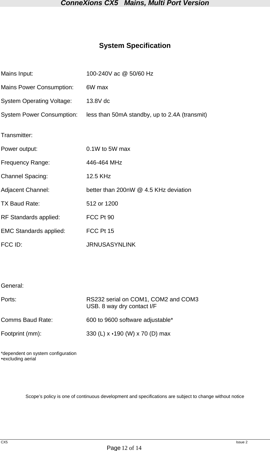 ConneXions CX5   Mains, Multi Port Version  CX5   Issue 2  Page 12 of 14      System Specification    Mains Input:      100-240V ac @ 50/60 Hz  Mains Power Consumption:  6W max  System Operating Voltage:  13.8V dc  System Power Consumption:  less than 50mA standby, up to 2.4A (transmit)   Transmitter:  Power output:      0.1W to 5W max  Frequency Range:    446-464 MHz  Channel Spacing:    12.5 KHz  Adjacent Channel:    better than 200nW @ 4.5 KHz deviation  TX Baud Rate:       512 or 1200   RF Standards applied:    FCC Pt 90  EMC Standards applied:  FCC Pt 15  FCC ID:   JRNUSASYNLINK       General:  Ports:        RS232 serial on COM1, COM2 and COM3         USB. 8 way dry contact I/F  Comms Baud Rate:    600 to 9600 software adjustable*  Footprint (mm):     330 (L) x 190 (W) x 70 (D) max    *dependent on system configuration excluding aerial       Scope’s policy is one of continuous development and specifications are subject to change without notice     