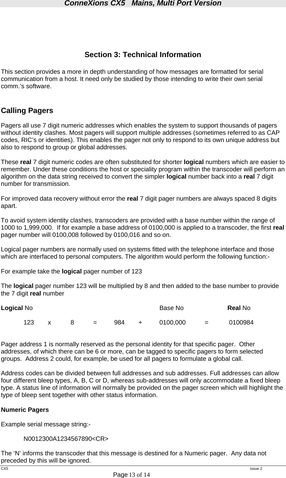 ConneXions CX5   Mains, Multi Port Version  CX5   Issue 2  Page 13 of 14      Section 3: Technical Information  This section provides a more in depth understanding of how messages are formatted for serial communication from a host. It need only be studied by those intending to write their own serial comm.’s software.   Calling Pagers   Pagers all use 7 digit numeric addresses which enables the system to support thousands of pagers without identity clashes. Most pagers will support multiple addresses (sometimes referred to as CAP codes, RIC’s or identities). This enables the pager not only to respond to its own unique address but also to respond to group or global addresses.  These real 7 digit numeric codes are often substituted for shorter logical numbers which are easier to remember. Under these conditions the host or speciality program within the transcoder will perform an algorithm on the data string received to convert the simpler logical number back into a real 7 digit number for transmission.  For improved data recovery without error the real 7 digit pager numbers are always spaced 8 digits apart.  To avoid system identity clashes, transcoders are provided with a base number within the range of 1000 to 1,999,000.  If for example a base address of 0100,000 is applied to a transcoder, the first real pager number will 0100,008 followed by 0100,016 and so on.  Logical pager numbers are normally used on systems fitted with the telephone interface and those which are interfaced to personal computers. The algorithm would perform the following function:-  For example take the logical pager number of 123  The logical pager number 123 will be multiplied by 8 and then added to the base number to provide the 7 digit real number  Logical No      Base No  Real No    123   x   8   =   984   +   0100,000   =   0100984    Pager address 1 is normally reserved as the personal identity for that specific pager.  Other addresses, of which there can be 6 or more, can be tagged to specific pagers to form selected groups.  Address 2 could, for example, be used for all pagers to formulate a global call.  Address codes can be divided between full addresses and sub addresses. Full addresses can allow four different bleep types, A, B, C or D, whereas sub-addresses will only accommodate a fixed bleep type. A status line of information will normally be provided on the pager screen which will highlight the type of bleep sent together with other status information.   Numeric Pagers  Example serial message string:-    N0012300A1234567890&lt;CR&gt;  The ‘N’ informs the transcoder that this message is destined for a Numeric pager.  Any data not preceded by this will be ignored. 