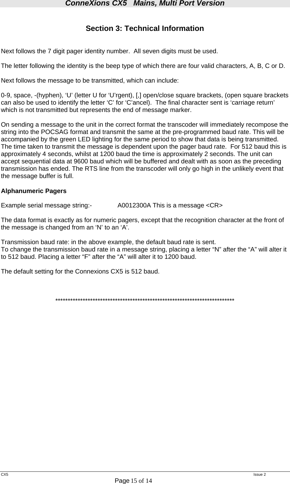 ConneXions CX5   Mains, Multi Port Version  CX5   Issue 2  Page 15 of 14   Section 3: Technical Information   Next follows the 7 digit pager identity number.  All seven digits must be used.  The letter following the identity is the beep type of which there are four valid characters, A, B, C or D.  Next follows the message to be transmitted, which can include:  0-9, space, -(hyphen), ‘U’ (letter U for ‘U’rgent), [,] open/close square brackets, (open square brackets can also be used to identify the letter ‘C’ for ‘C’ancel).  The final character sent is ‘carriage return’ which is not transmitted but represents the end of message marker.  On sending a message to the unit in the correct format the transcoder will immediately recompose the string into the POCSAG format and transmit the same at the pre-programmed baud rate. This will be accompanied by the green LED lighting for the same period to show that data is being transmitted.  The time taken to transmit the message is dependent upon the pager baud rate.  For 512 baud this is approximately 4 seconds, whilst at 1200 baud the time is approximately 2 seconds. The unit can accept sequential data at 9600 baud which will be buffered and dealt with as soon as the preceding transmission has ended. The RTS line from the transcoder will only go high in the unlikely event that the message buffer is full.  Alphanumeric Pagers   Example serial message string:-    A0012300A This is a message &lt;CR&gt;  The data format is exactly as for numeric pagers, except that the recognition character at the front of the message is changed from an ‘N’ to an ‘A’.   Transmission baud rate: in the above example, the default baud rate is sent. To change the transmission baud rate in a message string, placing a letter “N” after the “A” will alter it to 512 baud. Placing a letter “F” after the “A” will alter it to 1200 baud.  The default setting for the Connexions CX5 is 512 baud.    ************************************************************************ 