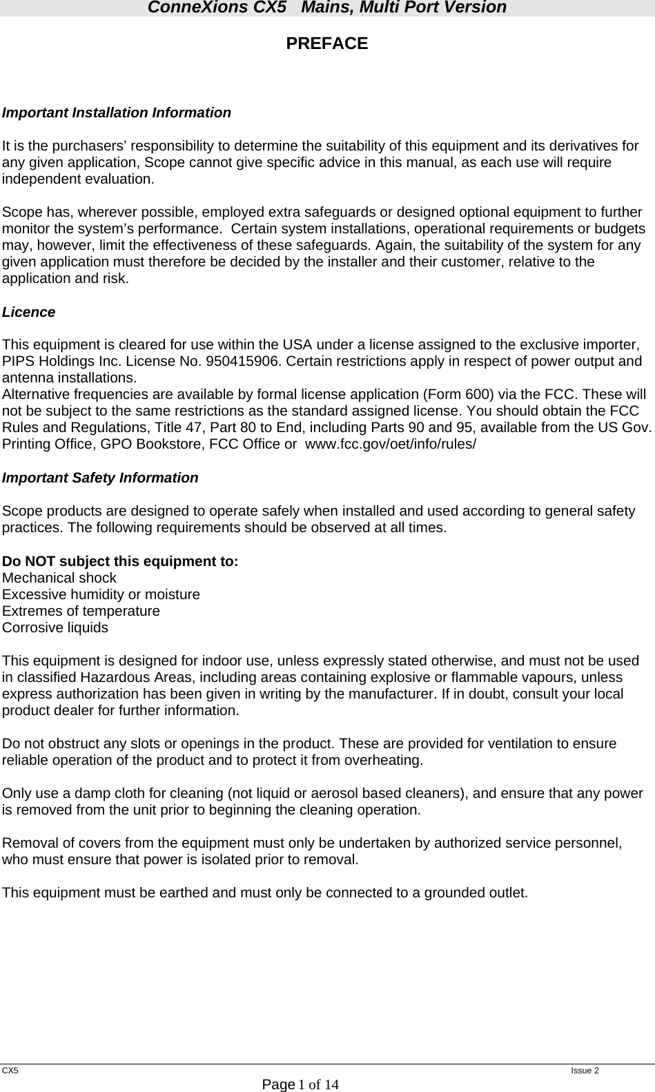 ConneXions CX5   Mains, Multi Port Version  CX5   Issue 2  Page 1 of 14  PREFACE    Important Installation Information  It is the purchasers’ responsibility to determine the suitability of this equipment and its derivatives for any given application, Scope cannot give specific advice in this manual, as each use will require independent evaluation.  Scope has, wherever possible, employed extra safeguards or designed optional equipment to further monitor the system’s performance.  Certain system installations, operational requirements or budgets may, however, limit the effectiveness of these safeguards. Again, the suitability of the system for any given application must therefore be decided by the installer and their customer, relative to the application and risk.  Licence  This equipment is cleared for use within the USA under a license assigned to the exclusive importer, PIPS Holdings Inc. License No. 950415906. Certain restrictions apply in respect of power output and antenna installations. Alternative frequencies are available by formal license application (Form 600) via the FCC. These will not be subject to the same restrictions as the standard assigned license. You should obtain the FCC Rules and Regulations, Title 47, Part 80 to End, including Parts 90 and 95, available from the US Gov. Printing Office, GPO Bookstore, FCC Office or  www.fcc.gov/oet/info/rules/  Important Safety Information  Scope products are designed to operate safely when installed and used according to general safety practices. The following requirements should be observed at all times.  Do NOT subject this equipment to: Mechanical shock Excessive humidity or moisture Extremes of temperature Corrosive liquids  This equipment is designed for indoor use, unless expressly stated otherwise, and must not be used in classified Hazardous Areas, including areas containing explosive or flammable vapours, unless express authorization has been given in writing by the manufacturer. If in doubt, consult your local product dealer for further information.  Do not obstruct any slots or openings in the product. These are provided for ventilation to ensure reliable operation of the product and to protect it from overheating.  Only use a damp cloth for cleaning (not liquid or aerosol based cleaners), and ensure that any power is removed from the unit prior to beginning the cleaning operation.  Removal of covers from the equipment must only be undertaken by authorized service personnel, who must ensure that power is isolated prior to removal.  This equipment must be earthed and must only be connected to a grounded outlet.          