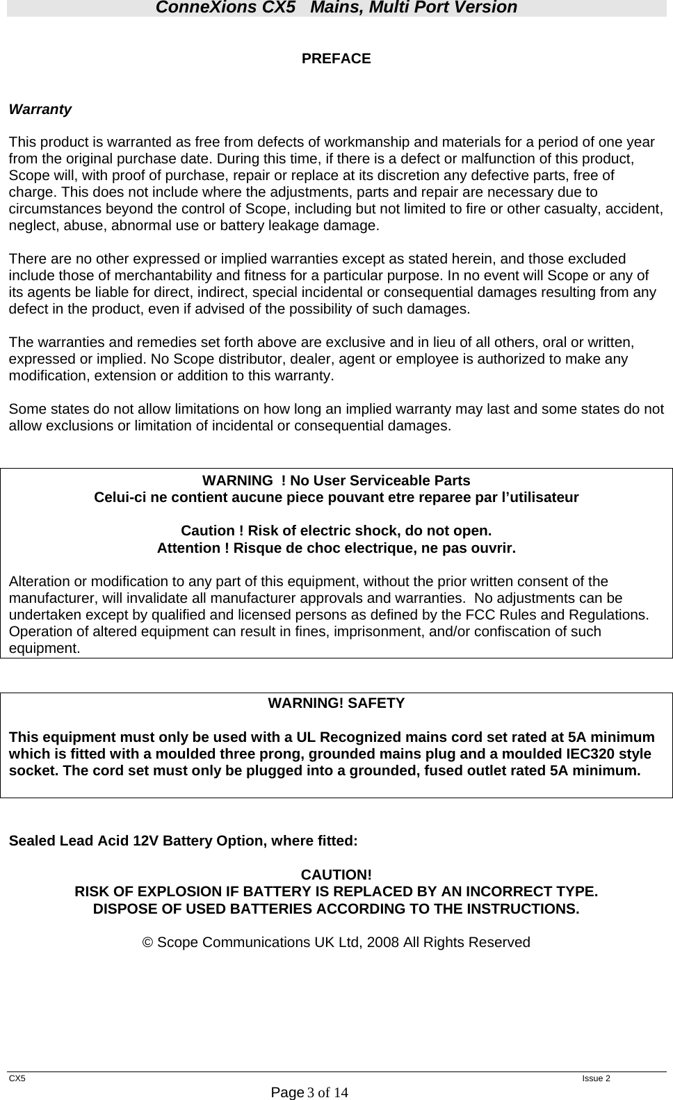 ConneXions CX5   Mains, Multi Port Version  CX5   Issue 2  Page 3 of 14   PREFACE   Warranty  This product is warranted as free from defects of workmanship and materials for a period of one year from the original purchase date. During this time, if there is a defect or malfunction of this product, Scope will, with proof of purchase, repair or replace at its discretion any defective parts, free of charge. This does not include where the adjustments, parts and repair are necessary due to circumstances beyond the control of Scope, including but not limited to fire or other casualty, accident, neglect, abuse, abnormal use or battery leakage damage.  There are no other expressed or implied warranties except as stated herein, and those excluded include those of merchantability and fitness for a particular purpose. In no event will Scope or any of its agents be liable for direct, indirect, special incidental or consequential damages resulting from any defect in the product, even if advised of the possibility of such damages.  The warranties and remedies set forth above are exclusive and in lieu of all others, oral or written, expressed or implied. No Scope distributor, dealer, agent or employee is authorized to make any modification, extension or addition to this warranty.  Some states do not allow limitations on how long an implied warranty may last and some states do not allow exclusions or limitation of incidental or consequential damages.   WARNING  ! No User Serviceable Parts  Celui-ci ne contient aucune piece pouvant etre reparee par l’utilisateur  Caution ! Risk of electric shock, do not open. Attention ! Risque de choc electrique, ne pas ouvrir.  Alteration or modification to any part of this equipment, without the prior written consent of the manufacturer, will invalidate all manufacturer approvals and warranties.  No adjustments can be undertaken except by qualified and licensed persons as defined by the FCC Rules and Regulations. Operation of altered equipment can result in fines, imprisonment, and/or confiscation of such equipment.   WARNING! SAFETY  This equipment must only be used with a UL Recognized mains cord set rated at 5A minimum which is fitted with a moulded three prong, grounded mains plug and a moulded IEC320 style socket. The cord set must only be plugged into a grounded, fused outlet rated 5A minimum.    Sealed Lead Acid 12V Battery Option, where fitted:  CAUTION! RISK OF EXPLOSION IF BATTERY IS REPLACED BY AN INCORRECT TYPE. DISPOSE OF USED BATTERIES ACCORDING TO THE INSTRUCTIONS.  © Scope Communications UK Ltd, 2008 All Rights Reserved       