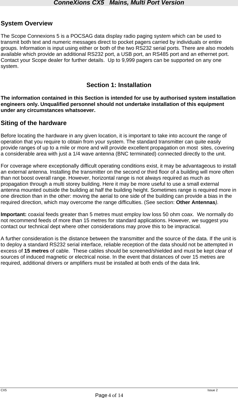 ConneXions CX5   Mains, Multi Port Version  CX5   Issue 2  Page 4 of 14   System Overview  The Scope Connexions 5 is a POCSAG data display radio paging system which can be used to transmit both text and numeric messages direct to pocket pagers carried by individuals or entire groups. Information is input using either or both of the two RS232 serial ports. There are also models available which provide an additional RS232 port, a USB port, an RS485 port and an ethernet port. Contact your Scope dealer for further details.  Up to 9,999 pagers can be supported on any one system.   Section 1: Installation  The information contained in this Section is intended for use by authorised system installation engineers only. Unqualified personnel should not undertake installation of this equipment under any circumstances whatsoever.  Siting of the hardware   Before locating the hardware in any given location, it is important to take into account the range of operation that you require to obtain from your system. The standard transmitter can quite easily provide ranges of up to a mile or more and will provide excellent propagation on most  sites, covering a considerable area with just a 1/4 wave antenna (BNC terminated) connected directly to the unit.    For coverage where exceptionally difficult operating conditions exist, it may be advantageous to install an external antenna. Installing the transmitter on the second or third floor of a building will more often than not boost overall range. However, horizontal range is not always required as much as propagation through a multi storey building. Here it may be more useful to use a small external antenna mounted outside the building at half the building height. Sometimes range is required more in one direction than in the other: moving the aerial to one side of the building can provide a bias in the required direction, which may overcome the range difficulties. (See section: Other Antennas).  Important: coaxial feeds greater than 5 metres must employ low loss 50 ohm coax.  We normally do not recommend feeds of more than 15 metres for standard applications. However, we suggest you contact our technical dept where other considerations may prove this to be impractical.    A further consideration is the distance between the transmitter and the source of the data. If the unit is to deploy a standard RS232 serial interface, reliable reception of the data should not be attempted in excess of 15 metres of cable.  These cables should be screened/shielded and must be kept clear of sources of induced magnetic or electrical noise. In the event that distances of over 15 metres are required, additional drivers or amplifiers must be installed at both ends of the data link.                    