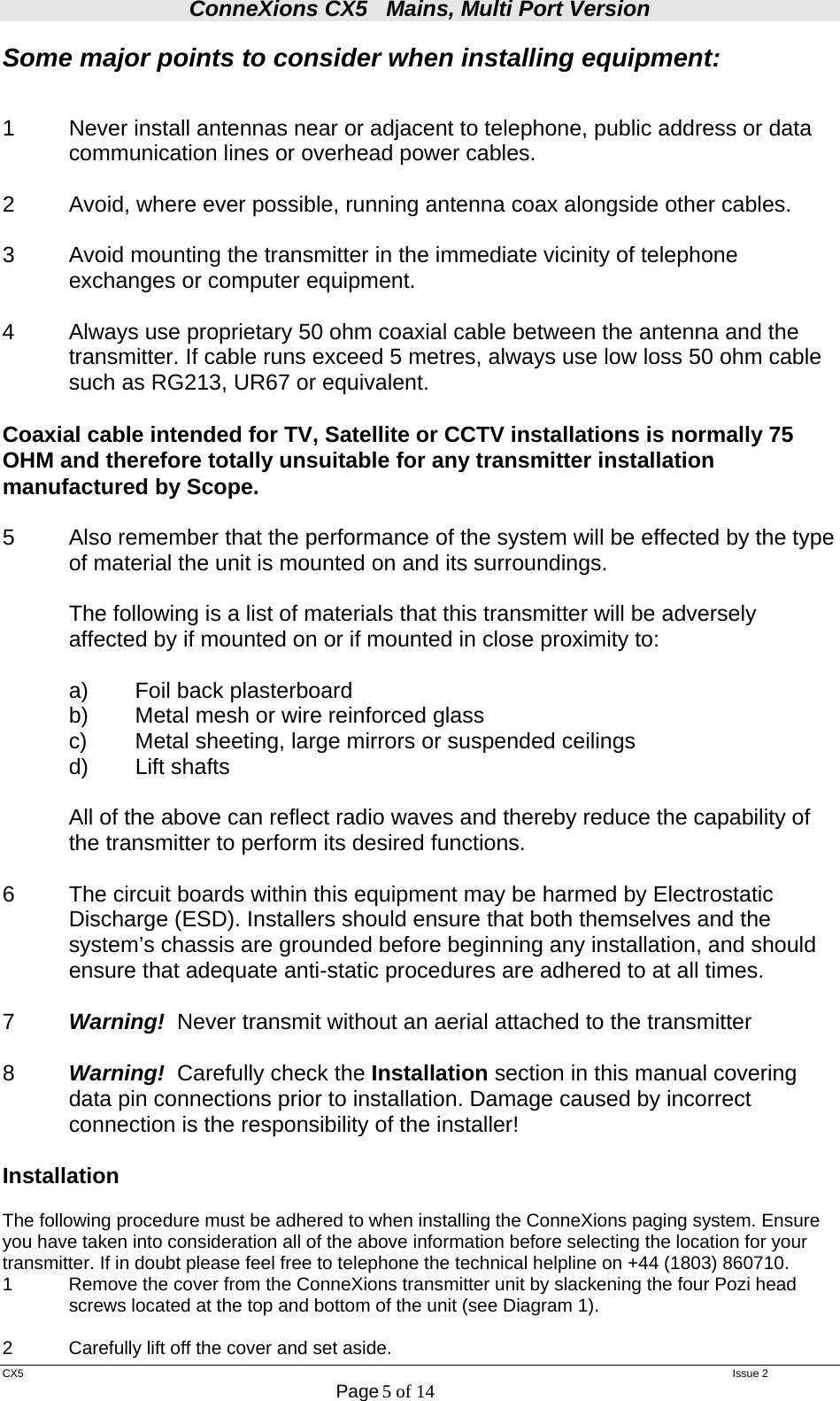 ConneXions CX5   Mains, Multi Port Version  CX5   Issue 2  Page 5 of 14  Some major points to consider when installing equipment:   1  Never install antennas near or adjacent to telephone, public address or data   communication lines or overhead power cables.  2  Avoid, where ever possible, running antenna coax alongside other cables.  3  Avoid mounting the transmitter in the immediate vicinity of telephone exchanges or computer equipment.  4  Always use proprietary 50 ohm coaxial cable between the antenna and the   transmitter. If cable runs exceed 5 metres, always use low loss 50 ohm cable   such as RG213, UR67 or equivalent.   Coaxial cable intended for TV, Satellite or CCTV installations is normally 75 OHM and therefore totally unsuitable for any transmitter installation manufactured by Scope.  5  Also remember that the performance of the system will be effected by the type of material the unit is mounted on and its surroundings.    The following is a list of materials that this transmitter will be adversely affected by if mounted on or if mounted in close proximity to:     a)  Foil back plasterboard   b)  Metal mesh or wire reinforced glass   c)  Metal sheeting, large mirrors or suspended ceilings  d) Lift shafts  All of the above can reflect radio waves and thereby reduce the capability of the transmitter to perform its desired functions.  6  The circuit boards within this equipment may be harmed by Electrostatic Discharge (ESD). Installers should ensure that both themselves and the system’s chassis are grounded before beginning any installation, and should ensure that adequate anti-static procedures are adhered to at all times.  7  Warning!  Never transmit without an aerial attached to the transmitter  8  Warning!  Carefully check the Installation section in this manual covering data pin connections prior to installation. Damage caused by incorrect connection is the responsibility of the installer!   Installation  The following procedure must be adhered to when installing the ConneXions paging system. Ensure you have taken into consideration all of the above information before selecting the location for your transmitter. If in doubt please feel free to telephone the technical helpline on +44 (1803) 860710. 1  Remove the cover from the ConneXions transmitter unit by slackening the four Pozi head   screws located at the top and bottom of the unit (see Diagram 1).  2  Carefully lift off the cover and set aside. 