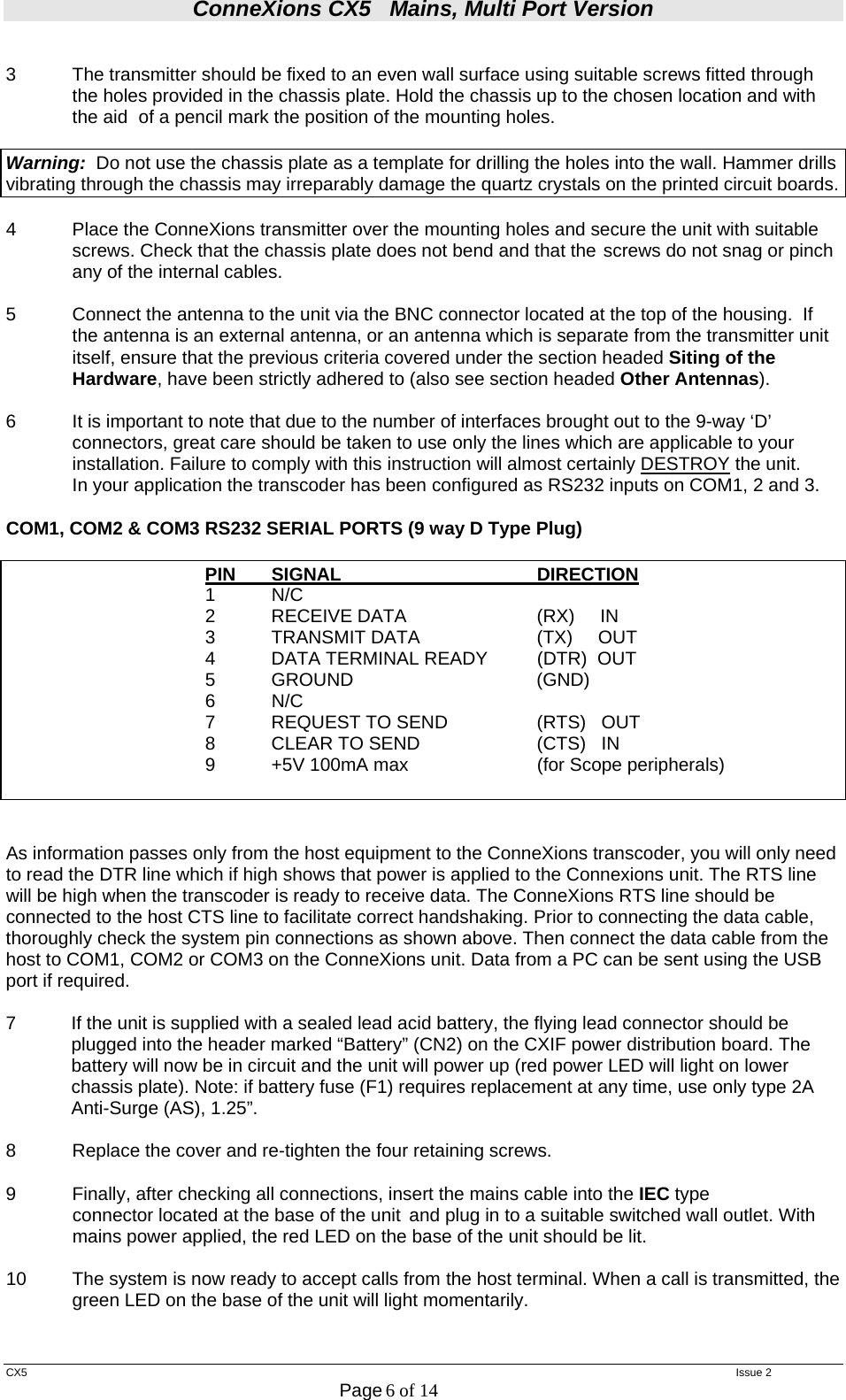 ConneXions CX5   Mains, Multi Port Version  CX5   Issue 2  Page 6 of 14   3  The transmitter should be fixed to an even wall surface using suitable screws fitted through the holes provided in the chassis plate. Hold the chassis up to the chosen location and with the aid  of a pencil mark the position of the mounting holes.    Warning:  Do not use the chassis plate as a template for drilling the holes into the wall. Hammer drills vibrating through the chassis may irreparably damage the quartz crystals on the printed circuit boards.    4  Place the ConneXions transmitter over the mounting holes and secure the unit with suitable screws. Check that the chassis plate does not bend and that the  screws do not snag or pinch any of the internal cables.  5  Connect the antenna to the unit via the BNC connector located at the top of the housing.  If the antenna is an external antenna, or an antenna which is separate from the transmitter unit itself, ensure that the previous criteria covered under the section headed Siting of the Hardware, have been strictly adhered to (also see section headed Other Antennas).  6  It is important to note that due to the number of interfaces brought out to the 9-way ‘D’ connectors, great care should be taken to use only the lines which are applicable to your installation. Failure to comply with this instruction will almost certainly DESTROY the unit.   In your application the transcoder has been configured as RS232 inputs on COM1, 2 and 3.  COM1, COM2 &amp; COM3 RS232 SERIAL PORTS (9 way D Type Plug)      PIN SIGNAL   DIRECTION    1 N/C       2  RECEIVE DATA         (RX)     IN       3  TRANSMIT DATA        (TX)     OUT       4  DATA TERMINAL READY   (DTR)  OUT       5  GROUND                             (GND)     6 N/C               7  REQUEST TO SEND        (RTS)   OUT       8  CLEAR TO SEND        (CTS)   IN       9  +5V 100mA max    (for Scope peripherals)                    As information passes only from the host equipment to the ConneXions transcoder, you will only need to read the DTR line which if high shows that power is applied to the Connexions unit. The RTS line will be high when the transcoder is ready to receive data. The ConneXions RTS line should be connected to the host CTS line to facilitate correct handshaking. Prior to connecting the data cable, thoroughly check the system pin connections as shown above. Then connect the data cable from the host to COM1, COM2 or COM3 on the ConneXions unit. Data from a PC can be sent using the USB port if required.   7  If the unit is supplied with a sealed lead acid battery, the flying lead connector should be plugged into the header marked “Battery” (CN2) on the CXIF power distribution board. The battery will now be in circuit and the unit will power up (red power LED will light on lower chassis plate). Note: if battery fuse (F1) requires replacement at any time, use only type 2A Anti-Surge (AS), 1.25”.  8  Replace the cover and re-tighten the four retaining screws.  9  Finally, after checking all connections, insert the mains cable into the IEC type    connector located at the base of the unit  and plug in to a suitable switched wall outlet. With   mains power applied, the red LED on the base of the unit should be lit.  10   The system is now ready to accept calls from the host terminal. When a call is transmitted, the green LED on the base of the unit will light momentarily.   