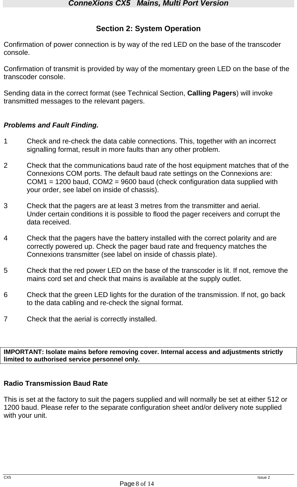 ConneXions CX5   Mains, Multi Port Version  CX5   Issue 2  Page 8 of 14   Section 2: System Operation  Confirmation of power connection is by way of the red LED on the base of the transcoder console.  Confirmation of transmit is provided by way of the momentary green LED on the base of the transcoder console.  Sending data in the correct format (see Technical Section, Calling Pagers) will invoke transmitted messages to the relevant pagers.   Problems and Fault Finding.  1  Check and re-check the data cable connections. This, together with an incorrect   signalling format, result in more faults than any other problem.  2  Check that the communications baud rate of the host equipment matches that of the Connexions COM ports. The default baud rate settings on the Connexions are:    COM1 = 1200 baud, COM2 = 9600 baud (check configuration data supplied with your order, see label on inside of chassis).  3  Check that the pagers are at least 3 metres from the transmitter and aerial.   Under certain conditions it is possible to flood the pager receivers and corrupt the  data received.  4     Check that the pagers have the battery installed with the correct polarity and are correctly powered up. Check the pager baud rate and frequency matches the Connexions transmitter (see label on inside of chassis plate).  5  Check that the red power LED on the base of the transcoder is lit. If not, remove the mains cord set and check that mains is available at the supply outlet.   6   Check that the green LED lights for the duration of the transmission. If not, go back   to the data cabling and re-check the signal format.  7   Check that the aerial is correctly installed.    IMPORTANT: Isolate mains before removing cover. Internal access and adjustments strictly limited to authorised service personnel only.   Radio Transmission Baud Rate  This is set at the factory to suit the pagers supplied and will normally be set at either 512 or 1200 baud. Please refer to the separate configuration sheet and/or delivery note supplied with your unit.     