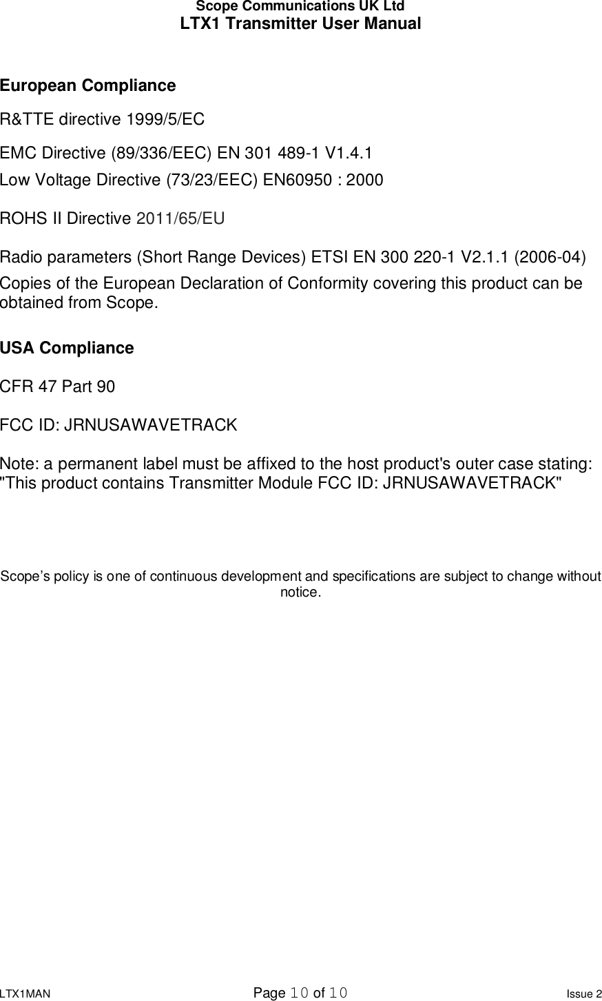 Scope Communications UK Ltd LTX1 Transmitter User Manual  LTX1MAN  Page 10 of 10 Issue 2  European Compliance R&amp;TTE directive 1999/5/EC  EMC Directive (89/336/EEC) EN 301 489-1 V1.4.1  Low Voltage Directive (73/23/EEC) EN60950 : 2000  ROHS II Directive 2011/65/EU  Radio parameters (Short Range Devices) ETSI EN 300 220-1 V2.1.1 (2006-04) Copies of the European Declaration of Conformity covering this product can be obtained from Scope.  USA Compliance  CFR 47 Part 90  FCC ID: JRNUSAWAVETRACK  Note: a permanent label must be affixed to the host product&apos;s outer case stating: &quot;This product contains Transmitter Module FCC ID: JRNUSAWAVETRACK&quot;    Scope’s policy is one of continuous development and specifications are subject to change without notice. 