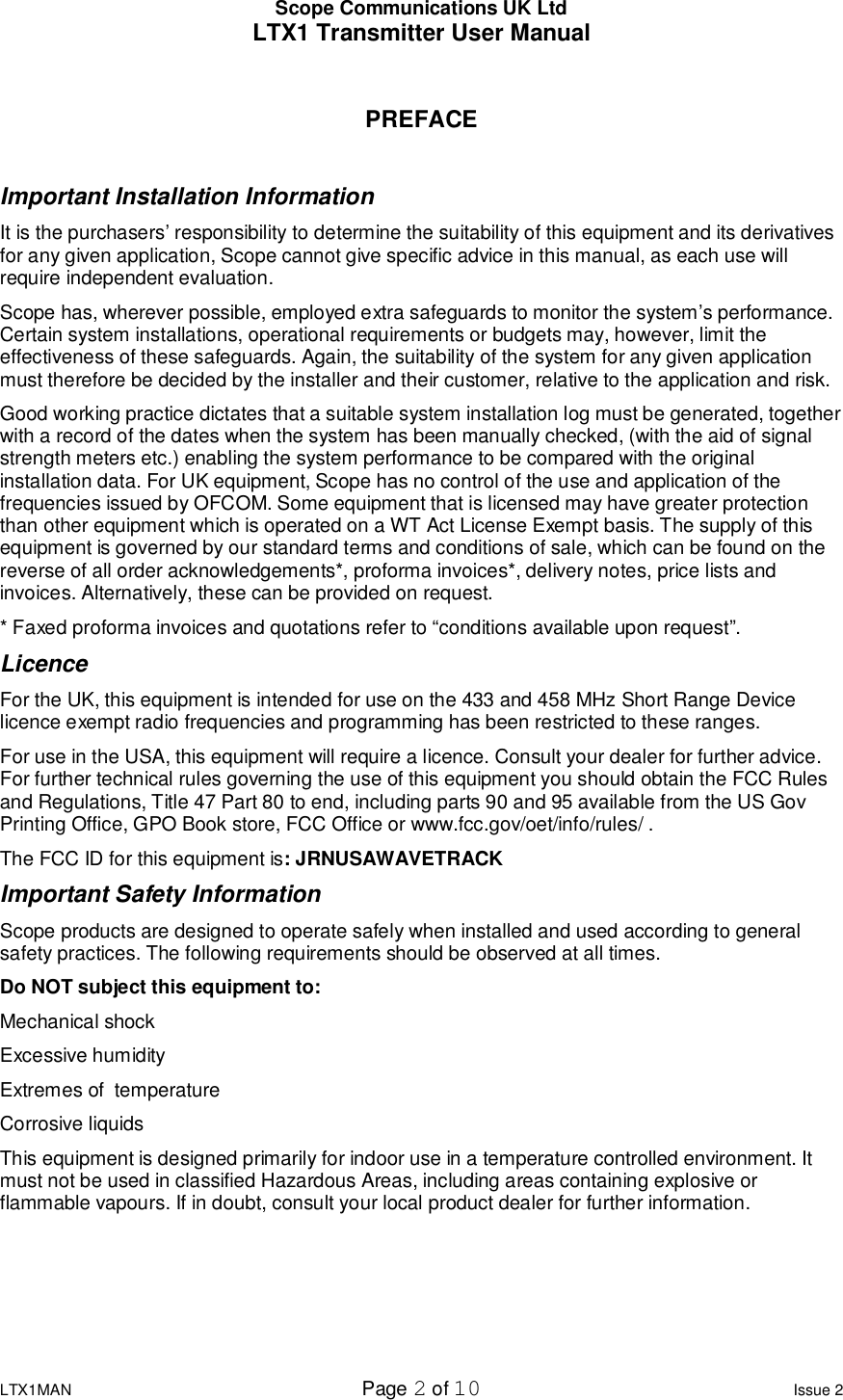 Scope Communications UK Ltd LTX1 Transmitter User Manual  LTX1MAN  Page 2 of 10 Issue 2  PREFACE  Important Installation Information It is the purchasers’ responsibility to determine the suitability of this equipment and its derivatives for any given application, Scope cannot give specific advice in this manual, as each use will require independent evaluation. Scope has, wherever possible, employed extra safeguards to monitor the system’s performance. Certain system installations, operational requirements or budgets may, however, limit the effectiveness of these safeguards. Again, the suitability of the system for any given application must therefore be decided by the installer and their customer, relative to the application and risk. Good working practice dictates that a suitable system installation log must be generated, together with a record of the dates when the system has been manually checked, (with the aid of signal strength meters etc.) enabling the system performance to be compared with the original installation data. For UK equipment, Scope has no control of the use and application of the frequencies issued by OFCOM. Some equipment that is licensed may have greater protection than other equipment which is operated on a WT Act License Exempt basis. The supply of this equipment is governed by our standard terms and conditions of sale, which can be found on the reverse of all order acknowledgements*, proforma invoices*, delivery notes, price lists and invoices. Alternatively, these can be provided on request. * Faxed proforma invoices and quotations refer to “conditions available upon request”. Licence For the UK, this equipment is intended for use on the 433 and 458 MHz Short Range Device licence exempt radio frequencies and programming has been restricted to these ranges. For use in the USA, this equipment will require a licence. Consult your dealer for further advice. For further technical rules governing the use of this equipment you should obtain the FCC Rules and Regulations, Title 47 Part 80 to end, including parts 90 and 95 available from the US Gov Printing Office, GPO Book store, FCC Office or www.fcc.gov/oet/info/rules/ . The FCC ID for this equipment is: JRNUSAWAVETRACK Important Safety Information Scope products are designed to operate safely when installed and used according to general safety practices. The following requirements should be observed at all times. Do NOT subject this equipment to: Mechanical shock Excessive humidity Extremes of  temperature Corrosive liquids This equipment is designed primarily for indoor use in a temperature controlled environment. It must not be used in classified Hazardous Areas, including areas containing explosive or flammable vapours. If in doubt, consult your local product dealer for further information.     