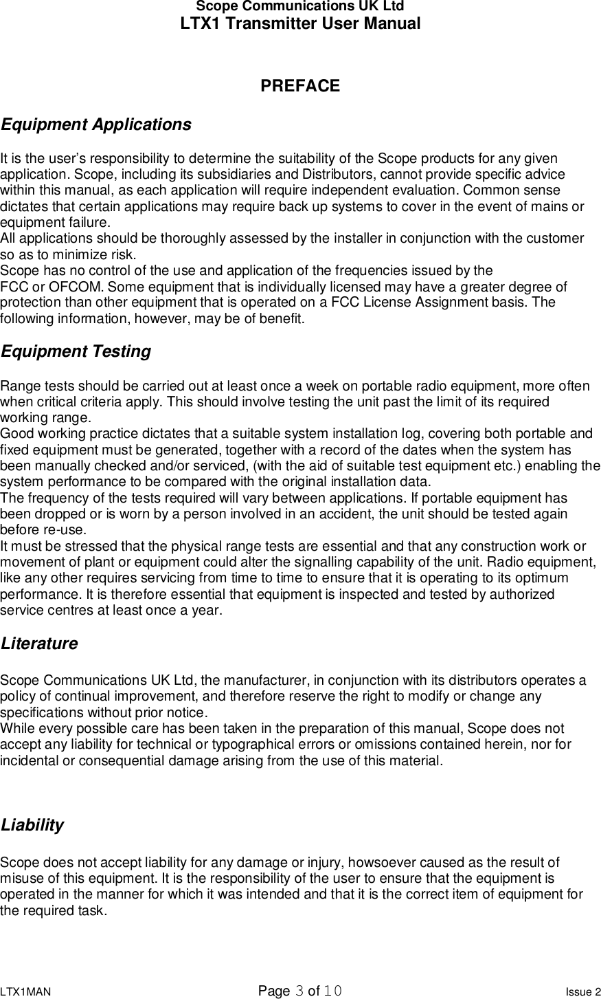 Scope Communications UK Ltd LTX1 Transmitter User Manual  LTX1MAN  Page 3 of 10 Issue 2  PREFACE  Equipment Applications  It is the user’s responsibility to determine the suitability of the Scope products for any given application. Scope, including its subsidiaries and Distributors, cannot provide specific advice within this manual, as each application will require independent evaluation. Common sense dictates that certain applications may require back up systems to cover in the event of mains or equipment failure. All applications should be thoroughly assessed by the installer in conjunction with the customer so as to minimize risk.  Scope has no control of the use and application of the frequencies issued by the FCC or OFCOM. Some equipment that is individually licensed may have a greater degree of protection than other equipment that is operated on a FCC License Assignment basis. The following information, however, may be of benefit.  Equipment Testing  Range tests should be carried out at least once a week on portable radio equipment, more often when critical criteria apply. This should involve testing the unit past the limit of its required working range. Good working practice dictates that a suitable system installation log, covering both portable and fixed equipment must be generated, together with a record of the dates when the system has been manually checked and/or serviced, (with the aid of suitable test equipment etc.) enabling the system performance to be compared with the original installation data. The frequency of the tests required will vary between applications. If portable equipment has been dropped or is worn by a person involved in an accident, the unit should be tested again before re-use. It must be stressed that the physical range tests are essential and that any construction work or movement of plant or equipment could alter the signalling capability of the unit. Radio equipment, like any other requires servicing from time to time to ensure that it is operating to its optimum performance. It is therefore essential that equipment is inspected and tested by authorized service centres at least once a year.  Literature  Scope Communications UK Ltd, the manufacturer, in conjunction with its distributors operates a policy of continual improvement, and therefore reserve the right to modify or change any specifications without prior notice. While every possible care has been taken in the preparation of this manual, Scope does not accept any liability for technical or typographical errors or omissions contained herein, nor for incidental or consequential damage arising from the use of this material.    Liability  Scope does not accept liability for any damage or injury, howsoever caused as the result of misuse of this equipment. It is the responsibility of the user to ensure that the equipment is operated in the manner for which it was intended and that it is the correct item of equipment for the required task.   