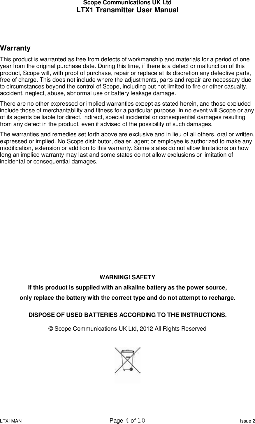 Scope Communications UK Ltd LTX1 Transmitter User Manual  LTX1MAN  Page 4 of 10 Issue 2   Warranty This product is warranted as free from defects of workmanship and materials for a period of one year from the original purchase date. During this time, if there is a defect or malfunction of this product, Scope will, with proof of purchase, repair or replace at its discretion any defective parts, free of charge. This does not include where the adjustments, parts and repair are necessary due to circumstances beyond the control of Scope, including but not limited to fire or other casualty, accident, neglect, abuse, abnormal use or battery leakage damage. There are no other expressed or implied warranties except as stated herein, and those excluded include those of merchantability and fitness for a particular purpose. In no event will Scope or any of its agents be liable for direct, indirect, special incidental or consequential damages resulting from any defect in the product, even if advised of the possibility of such damages. The warranties and remedies set forth above are exclusive and in lieu of all others, oral or written, expressed or implied. No Scope distributor, dealer, agent or employee is authorized to make any modification, extension or addition to this warranty. Some states do not allow limitations on how long an implied warranty may last and some states do not allow exclusions or limitation of incidental or consequential damages.          WARNING! SAFETY If this product is supplied with an alkaline battery as the power source, only replace the battery with the correct type and do not attempt to recharge.  DISPOSE OF USED BATTERIES ACCORDING TO THE INSTRUCTIONS.  © Scope Communications UK Ltd, 2012 All Rights Reserved    