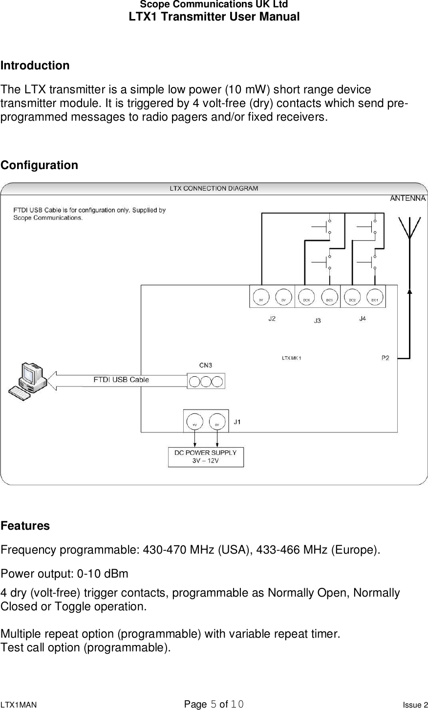 Scope Communications UK Ltd LTX1 Transmitter User Manual  LTX1MAN  Page 5 of 10 Issue 2  Introduction The LTX transmitter is a simple low power (10 mW) short range device transmitter module. It is triggered by 4 volt-free (dry) contacts which send pre-programmed messages to radio pagers and/or fixed receivers.  Configuration   Features Frequency programmable: 430-470 MHz (USA), 433-466 MHz (Europe). Power output: 0-10 dBm 4 dry (volt-free) trigger contacts, programmable as Normally Open, Normally Closed or Toggle operation.  Multiple repeat option (programmable) with variable repeat timer.  Test call option (programmable).  