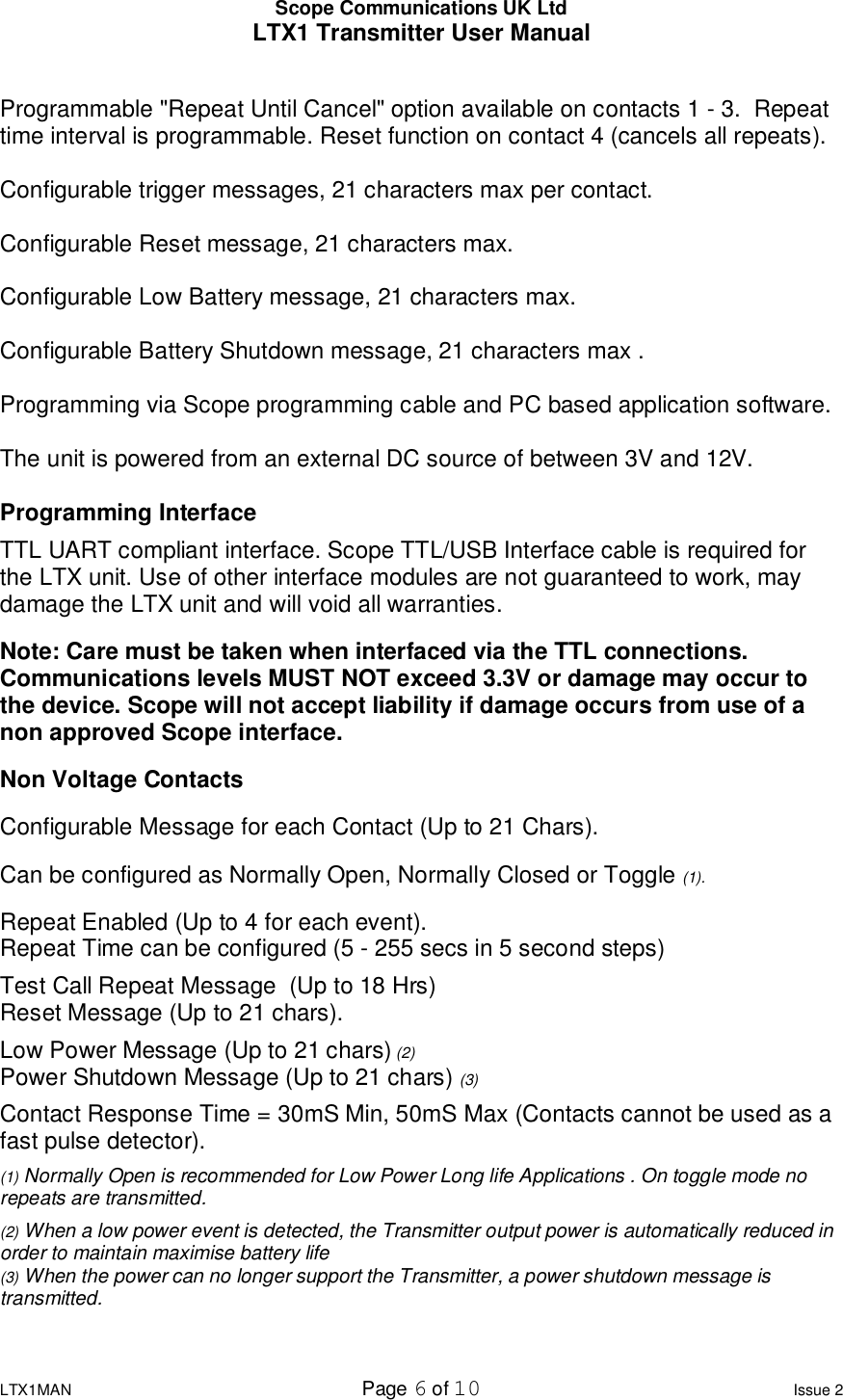 Scope Communications UK Ltd LTX1 Transmitter User Manual  LTX1MAN  Page 6 of 10 Issue 2  Programmable &quot;Repeat Until Cancel&quot; option available on contacts 1 - 3.  Repeat time interval is programmable. Reset function on contact 4 (cancels all repeats).  Configurable trigger messages, 21 characters max per contact.  Configurable Reset message, 21 characters max.  Configurable Low Battery message, 21 characters max.  Configurable Battery Shutdown message, 21 characters max .  Programming via Scope programming cable and PC based application software.  The unit is powered from an external DC source of between 3V and 12V.   Programming Interface TTL UART compliant interface. Scope TTL/USB Interface cable is required for the LTX unit. Use of other interface modules are not guaranteed to work, may damage the LTX unit and will void all warranties. Note: Care must be taken when interfaced via the TTL connections. Communications levels MUST NOT exceed 3.3V or damage may occur to the device. Scope will not accept liability if damage occurs from use of a non approved Scope interface. Non Voltage Contacts Configurable Message for each Contact (Up to 21 Chars).                              Can be configured as Normally Open, Normally Closed or Toggle (1).  Repeat Enabled (Up to 4 for each event).                                                       Repeat Time can be configured (5 - 255 secs in 5 second steps) Test Call Repeat Message  (Up to 18 Hrs)                                                      Reset Message (Up to 21 chars). Low Power Message (Up to 21 chars) (2)                                                        Power Shutdown Message (Up to 21 chars) (3) Contact Response Time = 30mS Min, 50mS Max (Contacts cannot be used as a fast pulse detector). (1) Normally Open is recommended for Low Power Long life Applications . On toggle mode no repeats are transmitted. (2) When a low power event is detected, the Transmitter output power is automatically reduced in order to maintain maximise battery life (3) When the power can no longer support the Transmitter, a power shutdown message is transmitted. 