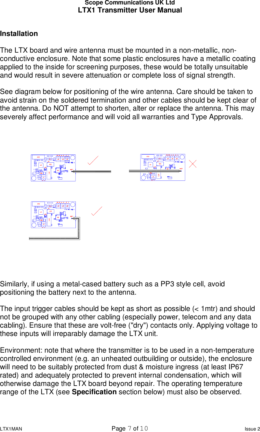 Scope Communications UK Ltd LTX1 Transmitter User Manual  LTX1MAN  Page 7 of 10 Issue 2  Installation  The LTX board and wire antenna must be mounted in a non-metallic, non-conductive enclosure. Note that some plastic enclosures have a metallic coating applied to the inside for screening purposes, these would be totally unsuitable and would result in severe attenuation or complete loss of signal strength.  See diagram below for positioning of the wire antenna. Care should be taken to avoid strain on the soldered termination and other cables should be kept clear of the antenna. Do NOT attempt to shorten, alter or replace the antenna. This may severely affect performance and will void all warranties and Type Approvals. Similarly, if using a metal-cased battery such as a PP3 style cell, avoid positioning the battery next to the antenna.  The input trigger cables should be kept as short as possible (&lt; 1mtr) and should not be grouped with any other cabling (especially power, telecom and any data cabling). Ensure that these are volt-free (&quot;dry&quot;) contacts only. Applying voltage to these inputs will irreparably damage the LTX unit.  Environment: note that where the transmitter is to be used in a non-temperature controlled environment (e.g. an unheated outbuilding or outside), the enclosure will need to be suitably protected from dust &amp; moisture ingress (at least IP67 rated) and adequately protected to prevent internal condensation, which will otherwise damage the LTX board beyond repair. The operating temperature range of the LTX (see Specification section below) must also be observed.   