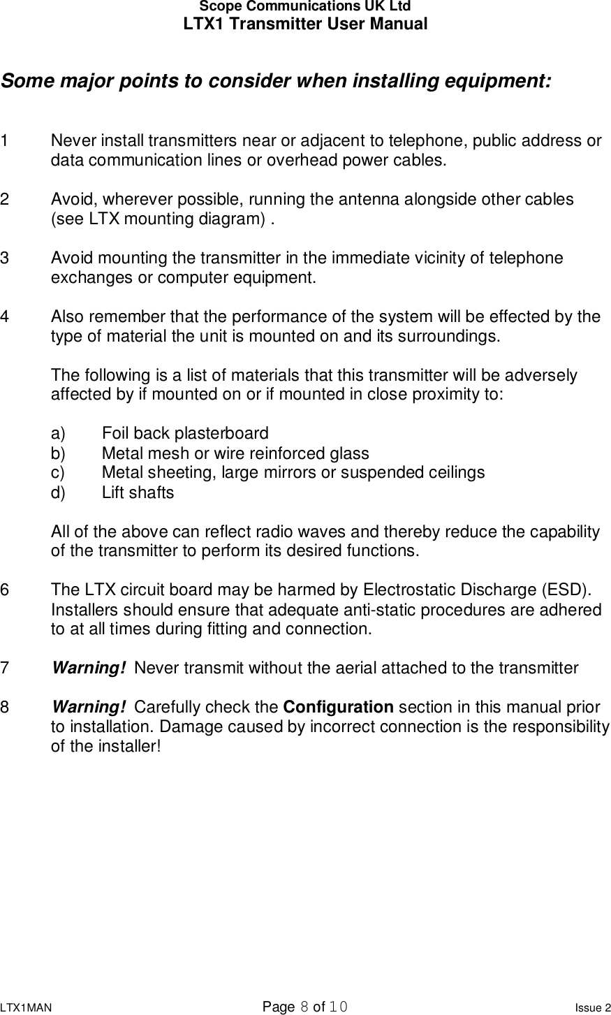 Scope Communications UK Ltd LTX1 Transmitter User Manual  LTX1MAN  Page 8 of 10 Issue 2  Some major points to consider when installing equipment:   1  Never install transmitters near or adjacent to telephone, public address or  data communication lines or overhead power cables.  2  Avoid, wherever possible, running the antenna alongside other cables  (see LTX mounting diagram) .  3  Avoid mounting the transmitter in the immediate vicinity of telephone exchanges or computer equipment.  4  Also remember that the performance of the system will be effected by the type of material the unit is mounted on and its surroundings.    The following is a list of materials that this transmitter will be adversely affected by if mounted on or if mounted in close proximity to:     a)  Foil back plasterboard  b)  Metal mesh or wire reinforced glass  c)  Metal sheeting, large mirrors or suspended ceilings  d)  Lift shafts  All of the above can reflect radio waves and thereby reduce the capability of the transmitter to perform its desired functions.  6  The LTX circuit board may be harmed by Electrostatic Discharge (ESD). Installers should ensure that adequate anti-static procedures are adhered to at all times during fitting and connection.  7  Warning!  Never transmit without the aerial attached to the transmitter  8  Warning!  Carefully check the Configuration section in this manual prior to installation. Damage caused by incorrect connection is the responsibility of the installer!            