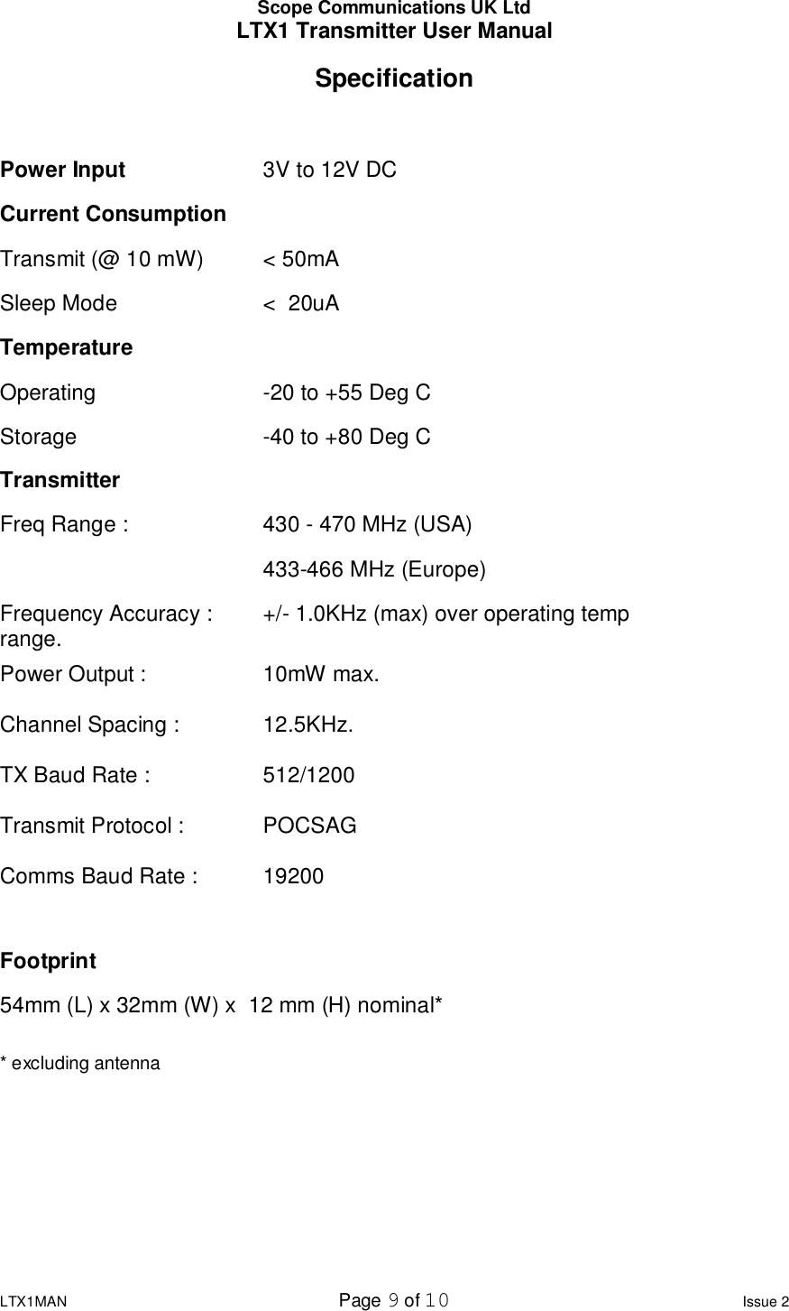 Scope Communications UK Ltd LTX1 Transmitter User Manual  LTX1MAN  Page 9 of 10 Issue 2 Specification  Power Input     3V to 12V DC                     Current Consumption  Transmit (@ 10 mW)  &lt; 50mA                      Sleep Mode    &lt;  20uA Temperature Operating     -20 to +55 Deg C                             Storage    -40 to +80 Deg C  Transmitter Freq Range :    430 - 470 MHz (USA)     433-466 MHz (Europe)                                              Frequency Accuracy :   +/- 1.0KHz (max) over operating temp range.                                            Power Output :    10mW max.                                                Channel Spacing :    12.5KHz.  TX Baud Rate :    512/1200                                          Transmit Protocol :    POCSAG  Comms Baud Rate :   19200   Footprint 54mm (L) x 32mm (W) x  12 mm (H) nominal*  * excluding antenna       