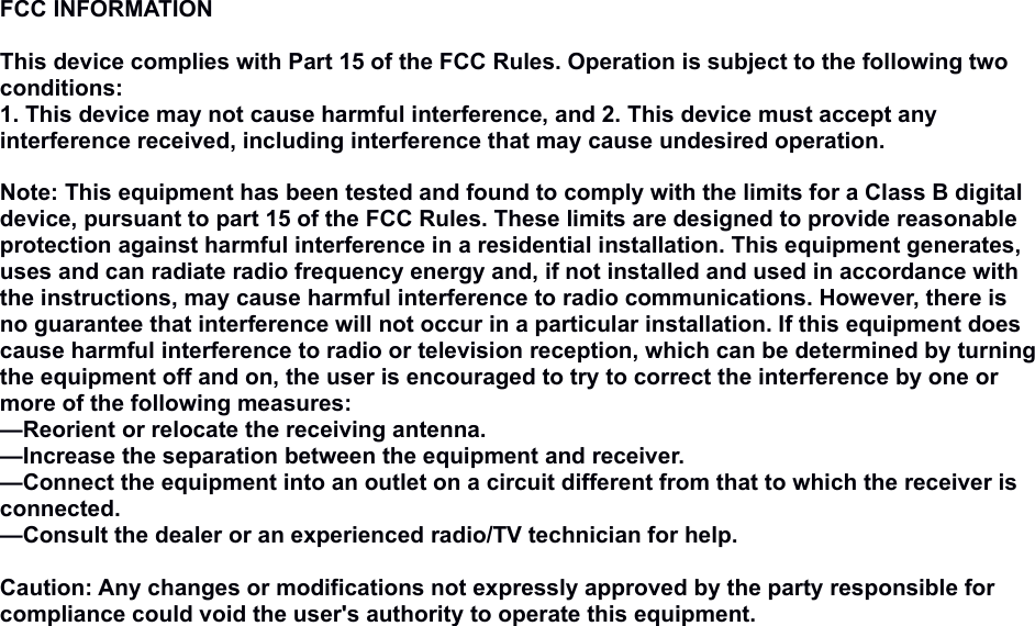 FCC INFORMATION This device complies with Part 15 of the FCC Rules. Operation is subject to the following two conditions:1. This device may not cause harmful interference, and 2. This device must accept any interference received, including interference that may cause undesired operation. Note: This equipment has been tested and found to comply with the limits for a Class B digital device, pursuant to part 15 of the FCC Rules. These limits are designed to provide reasonable protection against harmful interference in a residential installation. This equipment generates, uses and can radiate radio frequency energy and, if not installed and used in accordance with the instructions, may cause harmful interference to radio communications. However, there is no guarantee that interference will not occur in a particular installation. If this equipment does cause harmful interference to radio or television reception, which can be determined by turning the equipment off and on, the user is encouraged to try to correct the interference by one or more of the following measures:—Reorient or relocate the receiving antenna.—Increase the separation between the equipment and receiver.—Connect the equipment into an outlet on a circuit different from that to which the receiver is connected.—Consult the dealer or an experienced radio/TV technician for help. Caution: Any changes or modifications not expressly approved by the party responsible for compliance could void the user&apos;s authority to operate this equipment.