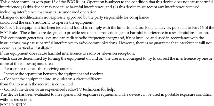 This device complies with part 15 of the FCC Rules. Operation is subject to the condition that this device does not cause harmful interference (1) this device may not cause harmful interference, and (2) this device must accept any interference received, including interference that may cause undesired operation.Changes or modifications not expressly approved by the party responsible for compliancecould void the user&apos;s authority to operate the equipment.NOTE: This equipment has been tested and found to comply with the limits for a Class B digital device, pursuant to Part 15 of the FCC Rules. These limits are designed to provide reasonable protection against harmful interference in a residential installation. This equipment generates, uses and can radiate radio frequency energy and, if not installed and used in accordance with the instructions, may cause harmful interference to radio communications. However, there is no guarantee that interference will not occur in a particular installation.If this equipment does cause harmful interference to radio or television reception,which can be determined by turning the equipment off and on, the user is encouraged to try to correct the interference by one or more of the following measures:-- Reorient or relocate the receiving antenna.-- Increase the separation between the equipment and receiver.-- Connect the equipment into an outlet on a circuit differentfrom that to which the receiver is connected.-- Consult the dealer or an experienced radio/TV technician for help.The device has been evaluated to meet general RF exposure requirement. The device can be used in portable exposure condition without restriction. FCC ID: BT100