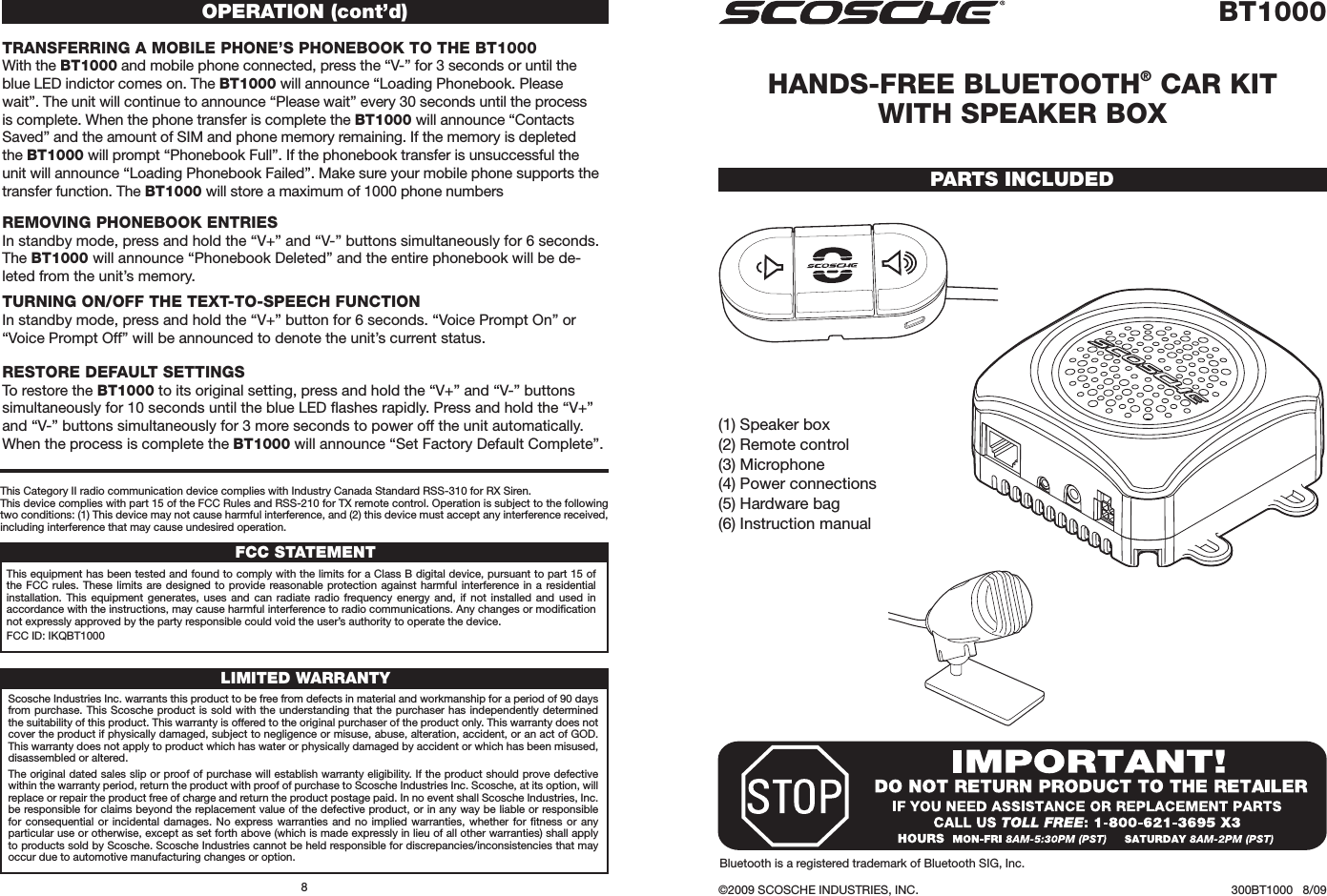 (1) Speaker box(2) Remote control(3) Microphone(4) Power connections(5) Hardware bag(6) Instruction manualBT1000HANDS-FREE BLUETOOTH® CAR KIT  WITH SPEAKER BOX©2009 SCOSCHE INDUSTRIES, INC. 300BT1000   8/09PARTS INCLUDEDTRANSFERRINg A mOBILE PHONE’S PHONEBOOK TO THE BT1000With the BT1000 and mobile phone connected, press the “V-” for 3 seconds or until the blue LED indictor comes on. The BT1000 will announce “Loading Phonebook. Please wait”. The unit will continue to announce “Please wait” every 30 seconds until the process is complete. When the phone transfer is complete the BT1000 will announce “Contacts Saved” and the amount of SIM and phone memory remaining. If the memory is depleted the BT1000 will prompt “Phonebook Full”. If the phonebook transfer is unsuccessful the unit will announce “Loading Phonebook Failed”. Make sure your mobile phone supports the transfer function. The BT1000 will store a maximum of 1000 phone numbers OPERATION (cont’d)REmOVINg PHONEBOOK ENTRIESIn standby mode, press and hold the “V+” and “V-” buttons simultaneously for 6 seconds. The BT1000 will announce “Phonebook Deleted” and the entire phonebook will be de-leted from the unit’s memory. TURNINg ON/OFF THE TEXT-TO-SPEECH FUNCTIONIn standby mode, press and hold the “V+” button for 6 seconds. “Voice Prompt On” or “Voice Prompt Off” will be announced to denote the unit’s current status.RESTORE DEFAULT SETTINgSTo restore the BT1000 to its original setting, press and hold the “V+” and “V-” buttons simultaneously for 10 seconds until the blue LED ﬂashes rapidly. Press and hold the “V+” and “V-” buttons simultaneously for 3 more seconds to power off the unit automatically. When the process is complete the BT1000 will announce “Set Factory Default Complete”.Scosche Industries Inc. warrants this product to be free from defects in material and workmanship for a period of 90 days from purchase. This Scosche product is sold with the understanding that the purchaser has independently determined the suitability of this product. This warranty is offered to the original purchaser of the product only. This warranty does not cover the product if physically damaged, subject to negligence or misuse, abuse, alteration, accident, or an act of GOD. This warranty does not apply to product which has water or physically damaged by accident or which has been misused, disassembled or altered.The original dated sales slip or proof of purchase will establish warranty eligibility. If the product should prove defective within the warranty period, return the product with proof of purchase to Scosche Industries Inc. Scosche, at its option, will replace or repair the product free of charge and return the product postage paid. In no event shall Scosche Industries, Inc. be responsible for claims beyond the replacement value of the defective product, or in any way be liable or responsible for consequential or incidental  damages.  No  express  warranties  and  no  implied warranties, whether for ﬁtness or  any particular use or otherwise, except as set forth above (which is made expressly in lieu of all other warranties) shall apply to products sold by Scosche. Scosche Industries cannot be held responsible for discrepancies/inconsistencies that may occur due to automotive manufacturing changes or option.LIMITED WARRANTYFCC STATEMENTThis equipment has been tested and found to comply with the limits for a Class B digital device, pursuant to part 15 of the FCC  rules. These limits  are designed  to  provide reasonable protection against harmful interference in a  residential installation.  This  equipment  generates,  uses  and  can  radiate  radio  frequency energy and,  if  not  installed  and  used  in accordance with the instructions, may cause harmful interference to radio communications. Any changes or modiﬁcation not expressly approved by the party responsible could void the user’s authority to operate the device.FCC ID: IKQBT1000This Category II radio communication device complies with Industry Canada Standard RSS-310 for RX Siren.This device complies with part 15 of the FCC Rules and RSS-210 for TX remote control. Operation is subject to the following two conditions: (1) This device may not cause harmful interference, and (2) this device must accept any interference received, including interference that may cause undesired operation.8Bluetooth is a registered trademark of Bluetooth SIG, Inc.