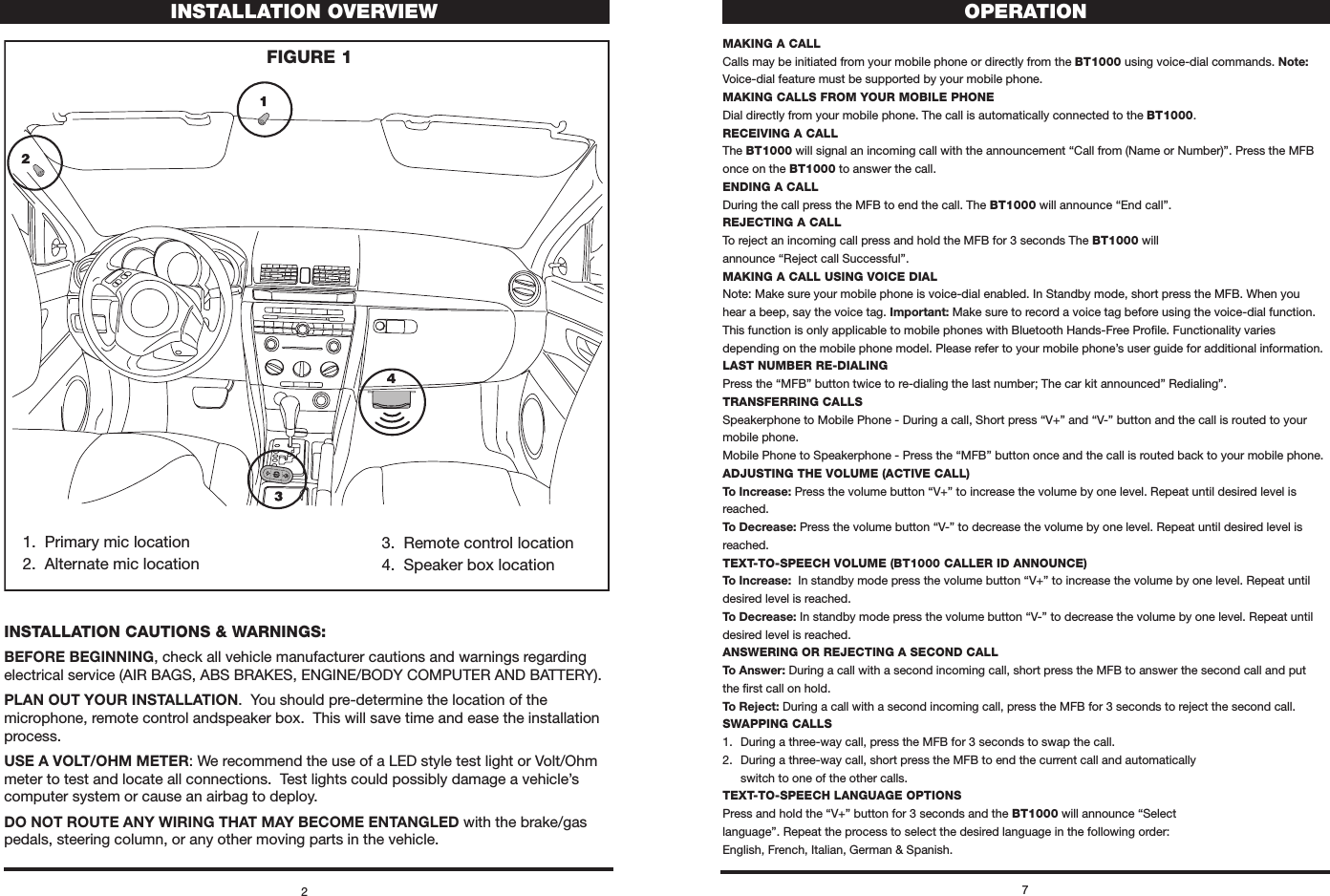 1.  Primary mic location2.  Alternate mic location3.  Remote control location4.  Speaker box locationINSTALLATION CAUTIONS &amp; WARNINgS:BEFORE BEGINNING, check all vehicle manufacturer cautions and warnings regarding electrical service (AIR BAGS, ABS BRAKES, ENGINE/BODY COMPUTER AND BATTERY).PLAN OUT YOUR INSTALLATION.  You should pre-determine the location of the microphone, remote control andspeaker box.  This will save time and ease the installation process.USE A VOLT/OHM METER: We recommend the use of a LED style test light or Volt/Ohm meter to test and locate all connections.  Test lights could possibly damage a vehicle’s computer system or cause an airbag to deploy.DO NOT ROUTE ANY WIRING THAT MAY BECOME ENTANGLED with the brake/gas pedals, steering column, or any other moving parts in the vehicle.2INSTALLATION OVERVIEWFIgURE 17OPERATIONmAKINg A CALLCalls may be initiated from your mobile phone or directly from the BT1000 using voice-dial commands. Note: Voice-dial feature must be supported by your mobile phone.mAKINg CALLS FROm yOUR mOBILE PHONEDial directly from your mobile phone. The call is automatically connected to the BT1000.RECEIVINg A CALLThe BT1000 will signal an incoming call with the announcement “Call from (Name or Number)”. Press the MFB once on the BT1000 to answer the call.ENDINg A CALLDuring the call press the MFB to end the call. The BT1000 will announce “End call”.REJECTINg A CALLTo reject an incoming call press and hold the MFB for 3 seconds The BT1000 will  announce “Reject call Successful”.mAKINg A CALL USINg VOICE DIALNote: Make sure your mobile phone is voice-dial enabled. In Standby mode, short press the MFB. When you hear a beep, say the voice tag. Important: Make sure to record a voice tag before using the voice-dial function. This function is only applicable to mobile phones with Bluetooth Hands-Free Proﬁle. Functionality varies depending on the mobile phone model. Please refer to your mobile phone’s user guide for additional information.LAST NUmBER RE-DIALINgPress the “MFB” button twice to re-dialing the last number; The car kit announced” Redialing”.TRANSFERRINg CALLSSpeakerphone to Mobile Phone - During a call, Short press “V+” and “V-” button and the call is routed to your mobile phone.Mobile Phone to Speakerphone - Press the “MFB” button once and the call is routed back to your mobile phone.ADJUSTINg THE VOLUmE (ACTIVE CALL)To Increase: Press the volume button “V+” to increase the volume by one level. Repeat until desired level is reached. To Decrease: Press the volume button “V-” to decrease the volume by one level. Repeat until desired level is reached. TEXT-TO-SPEECH VOLUmE (BT1000 CALLER ID ANNOUNCE)To Increase:  In standby mode press the volume button “V+” to increase the volume by one level. Repeat until desired level is reached. To Decrease: In standby mode press the volume button “V-” to decrease the volume by one level. Repeat until desired level is reached.ANSWERINg OR REJECTINg A SECOND CALLTo Answer: During a call with a second incoming call, short press the MFB to answer the second call and put the ﬁrst call on hold. To Reject: During a call with a second incoming call, press the MFB for 3 seconds to reject the second call.SWAPPINg CALLS1.  During a three-way call, press the MFB for 3 seconds to swap the call.2.  During a three-way call, short press the MFB to end the current call and automatically    switch to one of the other calls.TEXT-TO-SPEECH LANgUAgE OPTIONSPress and hold the “V+” button for 3 seconds and the BT1000 will announce “Select  language”. Repeat the process to select the desired language in the following order:  English, French, Italian, German &amp; Spanish. 
