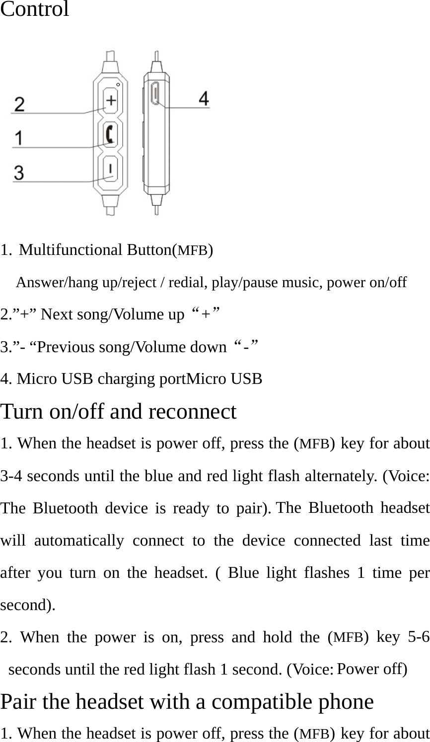 Control 1. Multifunctional Button(MFB)Answer/hang up/reject / redial, play/pause music, power on/off2.”+” Next song/Volume up“+” 3.”- “Previous song/Volume down“-” 4. Micro USB charging portMicro USBTurn on/off and reconnect 1. When the headset is power off, press the (MFB) key for about3-4 seconds until the blue and red light flash alternately. (Voice:The Bluetooth device is ready to pair). The Bluetooth headsetwill automatically connect to the device connected last timeafter you turn on the headset. ( Blue light flashes 1 time persecond).2. When the power is on, press and hold the (MFB) key 5-6seconds until the red light flash 1 second. (Voice: Power off)Pair the headset with a compatible phone 1. When the headset is power off, press the (MFB) key for about