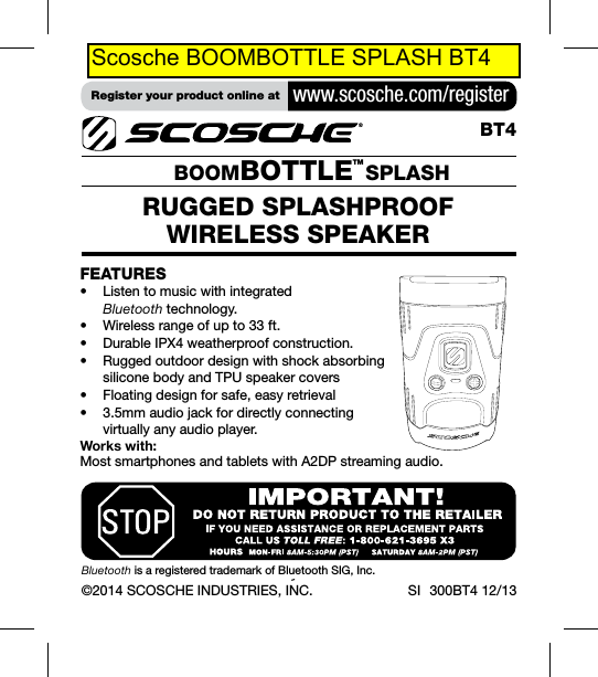 ©2014 SCOSCHE INDUSTRIES, INC. SI   300BT4 12/13RUGGED SPLASHPROOF  WIRELESS SPEAKER   BOOMBOTTLETM SPLASHBT4FEATURES• Listentomusicwithintegrated  Bluetoothtechnology.• Wirelessrangeofupto33ft.• DurableIPX4weatherproofconstruction.• Ruggedoutdoordesignwithshockabsorbing  siliconebodyandTPUspeakercovers• Floatingdesignforsafe,easyretrieval• 3.5mmaudiojackfordirectlyconnecting  virtuallyanyaudioplayer.Works with:  MostsmartphonesandtabletswithA2DPstreamingaudio.BluetoothisaregisteredtrademarkofBluetoothSIG,Inc.Register your product online at  www.scosche.com/registerScosche BOOMBOTTLE SPLASH BT4