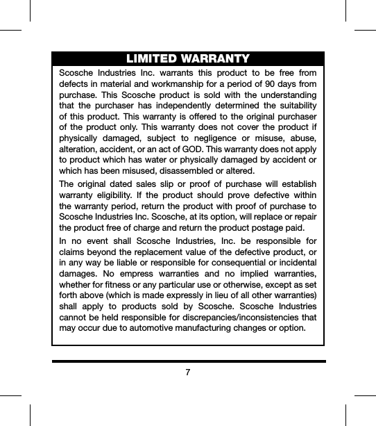 7LIMITED WARRANTYScosche Industries Inc. warrants this product to be free fromdefectsinmaterialandworkmanshipforaperiodof90daysfrompurchase. This Scosche product is sold with the understandingthat the purchaser has independently determined the suitabilityofthisproduct.Thiswarrantyisofferedto the originalpurchaserof the product only. This warranty does not cover the product ifphysically damaged, subject to negligence or misuse, abuse,alteration,accident,oranactofGOD.Thiswarrantydoesnotapplytoproductwhichhaswaterorphysicallydamagedbyaccidentorwhichhasbeenmisused,disassembledoraltered.The original dated sales slip or proof of purchase will establishwarranty eligibility. If the product should prove defective withinthewarrantyperiod,returntheproductwithproofofpurchasetoScoscheIndustriesInc.Scosche,atitsoption,willreplaceorrepairtheproductfreeofchargeandreturntheproductpostagepaid.In no event shall Scosche Industries, Inc. be responsible forclaimsbeyondthereplacementvalueofthedefectiveproduct,orinanywaybeliableorresponsibleforconsequentialorincidentaldamages. No empress warranties and no implied warranties,whetherforfitnessoranyparticularuseorotherwise,exceptassetforthabove(whichismadeexpresslyinlieuofallotherwarranties)shall apply to products sold by Scosche. Scosche Industriescannotbeheldresponsiblefordiscrepancies/inconsistenciesthatmayoccurduetoautomotivemanufacturingchangesoroption.