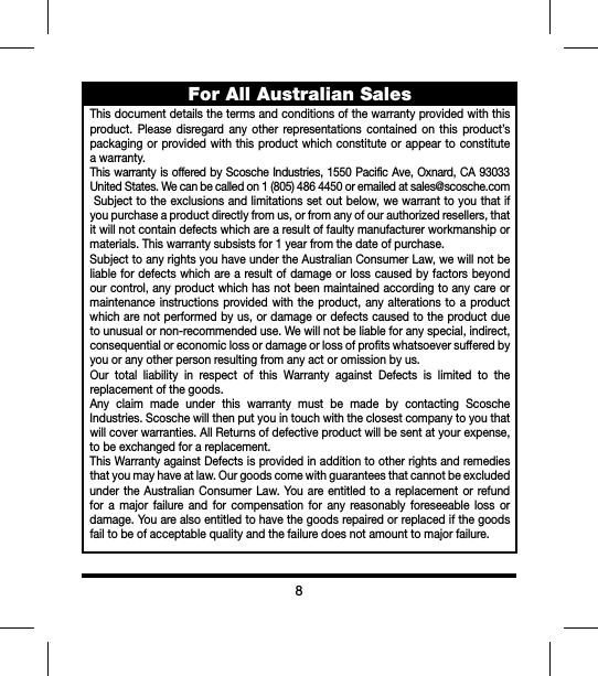 8For All Australian SalesThisdocumentdetailsthetermsandconditionsofthewarrantyprovidedwiththisproduct. Please disregard any other representations contained on this product’spackagingorprovidedwiththisproductwhichconstituteorappearto constituteawarranty.ThiswarrantyisofferedbyScoscheIndustries,1550PacificAve,Oxnard,CA93033UnitedStates.Wecanbecalledon1(805)4864450oremailedatsales@scosche.comSubjecttotheexclusionsandlimitationssetoutbelow,wewarranttoyouthatifyoupurchaseaproductdirectlyfromus,orfromanyofourauthorizedresellers,thatitwillnotcontaindefectswhicharearesultoffaultymanufacturerworkmanshipormaterials.Thiswarrantysubsistsfor1yearfromthedateofpurchase.SubjecttoanyrightsyouhaveundertheAustralianConsumerLaw,wewillnotbeliablefordefectswhicharearesultofdamageorlosscausedbyfactorsbeyondourcontrol,anyproductwhichhasnotbeenmaintainedaccordingtoanycareormaintenanceinstructionsprovidedwith the product,anyalterationstoaproductwhicharenotperformedbyus,ordamageordefectscausedtotheproductduetounusualornon-recommendeduse.Wewillnotbeliableforanyspecial,indirect,consequentialoreconomiclossordamageorlossofprofitswhatsoeversufferedbyyouoranyotherpersonresultingfromanyactoromissionbyus.Our total liability in respect of this Warranty against Defects is limited to thereplacementofthegoods.Any claim made under this warranty must be made by contacting ScoscheIndustries.Scoschewillthenputyouintouchwiththeclosestcompanytoyouthatwillcoverwarranties.AllReturnsofdefectiveproductwillbesentatyourexpense,tobeexchangedforareplacement.ThisWarrantyagainstDefectsisprovidedinadditiontootherrightsandremediesthatyoumayhaveatlaw.OurgoodscomewithguaranteesthatcannotbeexcludedundertheAustralianConsumerLaw.Youareentitledtoareplacementorrefundfor a major failure and for compensation for any reasonably foreseeable loss ordamage.Youarealsoentitledtohavethegoodsrepairedorreplacedifthegoodsfailtobeofacceptablequalityandthefailuredoesnotamounttomajorfailure.