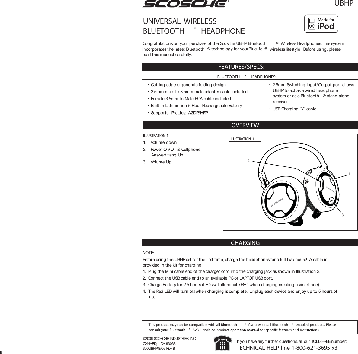 UBHPUNIVERSAL  WIRELESSBLUETOOTH ®  HEADPHONEOVERVIEW©2006 SCOSCHE INDUSTRIES, INC.OXNARD,  CA 93033300UBHP 8/06 Rev BIf you have any further questions, all our TOLL-FREE number:TECHNICAL HELP line 1-800-621-3695 x3Congratulations on your purchase of the Scosche UBHP Bluetooth ® Wireless Headphones. This systemincorporates the latest Bluetooth ® technology for yourBluelife ®  wireless lifestyle . Before using, pleaseread this manual carefully.FEATURES/SPECS:• Cutting-edge ergonomic folding design• 2.5mm male to 3.5mm male adapter cable included• Female 3.5mm to Male RCA cable included• Built in Lithium-ion 5 Hour Rechargeable Battery• 2.5mm Switching Input/Output port allowsUBHP to act as a wired headphonesystem or as a Bluetooth ® stand-alonereceiver• USB Charging &quot;Y&quot; cableThis product may not be compatible with all Bluetooth ® features on all Bluetooth ® enabled products. Pleaseconsult your Bluetooth ®ILLUSTRATION 1ILLUSTRATION 11. Volume downAnswer/Hang Up3. Volume Up 2138BLUETOOTH ®  HEADPHONES:CHARGINGNOTE:provided in the kit for charging.1. Plug the Mini cable end of the charger cord into the charging jack as shown in Illustration 2.2. Connect the USB cable end to an available PC or LAPTOP USB port.3. Charge Battery for 2.5 hours (LEDs will illuminate RED when charging creating a Violet hue)use.