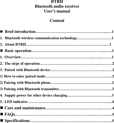 BTRH Bluetooth audio receiver User’s manual  Content   Brief introduction…………………………………………….…....….1 1. Bluetooth wireless communication technology………….……………1 2. About BTRH………………………………………………………..…1  Basic operation………………………………………………….....…..1 1. Overview…………………………………………………...…...………1 2. The steps of operation………………….…………………….…………2 3. Paired with Bluetooth device……………………………………...……2 1) How to enter paired mode…………………………………………...….2 2) Pairing with Bluetooth phone……………………………………….….2 3) Pairing with Bluetooth transmitter………………………………..…...3 4. Supply power for other device charging………………………………3 5. LED indicator…………………………………………………………...4  Care and maintenance……………………………..………..………4  FAQs……………………………………………………..…………..….5  Specifications………………………………………………………….5         