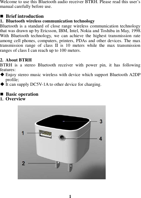 Welcome to use this Bluetooth audio receiver BTRH. Please read this user’s manual carefully before use.   Brief introduction 1. Bluetooth wireless communication technology Bluetooth  is a standard of close range wireless communication technology that was drawn up by Ericsson, IBM, Intel, Nokia and Toshiba in May, 1998. With  Bluetooth  technology,  we  can  achieve  the  highest  transmission  rate among cell phones, computers, printers, PDAs and other devices. The max transmission  range  of  class  II  is  10  meters  while  the  max  transmission ranges of class I can reach up to 100 meters.  2. About BTRH BTRH  is  a  stereo  Bluetooth  receiver  with  power  pin,  it  has  following features:  Enjoy stereo music wireless with device which support Bluetooth A2DP profile;  It can supply DC5V-1A to other device for charging.   Basic operation 1. Overview                    1 