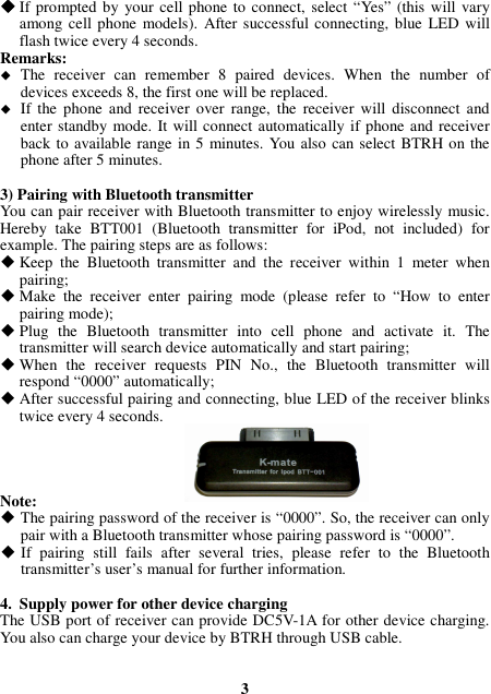  If prompted by  your cell phone to connect, select “Yes” (this will vary among cell phone models). After successful connecting, blue  LED will flash twice every 4 seconds. Remarks:    The  receiver  can  remember  8  paired  devices.  When  the  number  of devices exceeds 8, the first one will be replaced.  If  the  phone  and  receiver  over  range,  the  receiver will  disconnect  and enter standby mode. It will connect automatically if phone and receiver back to available range  in 5 minutes. You also can select BTRH on the phone after 5 minutes.  3) Pairing with Bluetooth transmitter You can pair receiver with Bluetooth transmitter to enjoy wirelessly music. Hereby  take  BTT001  (Bluetooth  transmitter  for  iPod,  not  included)  for example. The pairing steps are as follows:  Keep  the  Bluetooth  transmitter  and  the  receiver  within  1  meter  when pairing;  Make  the  receiver  enter  pairing  mode  (please  refer  to  “How  to  enter pairing mode);  Plug  the  Bluetooth  transmitter  into  cell  phone  and  activate  it.  The transmitter will search device automatically and start pairing;  When  the  receiver  requests  PIN  No.,  the  Bluetooth  transmitter  will respond “0000” automatically;  After successful pairing and connecting, blue LED of the receiver blinks twice every 4 seconds.     Note:  The pairing password of the receiver is “0000”. So, the receiver can only pair with a Bluetooth transmitter whose pairing password is “0000”.  If  pairing  still  fails  after  several  tries,  please  refer  to  the  Bluetooth transmitter’s user’s manual for further information.  4. Supply power for other device charging The USB port of receiver can provide DC5V-1A for other device charging. You also can charge your device by BTRH through USB cable.   3 