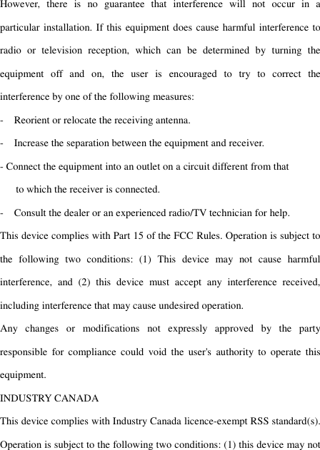 However,  there  is  no  guarantee  that  interference  will  not  occur  in  a particular installation. If this equipment does cause harmful interference to radio  or  television  reception,  which  can  be  determined  by  turning  the equipment  off  and  on,  the  user  is  encouraged  to  try  to  correct  the interference by one of the following measures: -    Reorient or relocate the receiving antenna. -    Increase the separation between the equipment and receiver. - Connect the equipment into an outlet on a circuit different from that         to which the receiver is connected. -    Consult the dealer or an experienced radio/TV technician for help. This device complies with Part 15 of the FCC Rules. Operation is subject to the  following  two  conditions:  (1)  This  device  may  not  cause  harmful interference,  and  (2)  this  device  must  accept  any  interference  received, including interference that may cause undesired operation. Any  changes  or  modifications  not  expressly  approved  by  the  party responsible  for  compliance  could  void  the  user&apos;s  authority  to  operate  this equipment. INDUSTRY CANADA This device complies with Industry Canada licence-exempt RSS standard(s). Operation is subject to the following two conditions: (1) this device may not 
