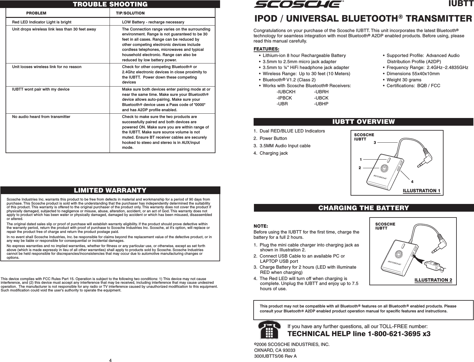 IUBTTIPOD / UNIVERSAL BLUETOOTH® TRANSMITTERIUBTT OVERVIEW©2006 SCOSCHE INDUSTRIES, INC.OXNARD, CA 93033300IUBTT5/06 Rev AIf you have any further questions, all our TOLL-FREE number:TECHNICAL HELP line 1-800-621-3695 x34Congratulations on your purchase of the Scosche IUBTT. This unit incorporates the latest Bluetooth®technology for seamless integration with most Bluetooth® A2DP enabled products. Before using, pleaseread this manual carefully.FEATURES:• Lithium-ion 8 hour Rechargeable Battery• 3.5mm to 2.5mm micro jack adapter• 3.5mm to ¼&quot; HiFi headphone jack adapter• Wireless Range: Up to 30 feet (10 Meters)• Bluetooth® V1.2 (Class 2)• Works with Scosche Bluetooth® Receivers:-IUBCKH -UBRH-IPBCK -UBCK-UBR -UBHP1. Dual RED/BLUE LED Indicators2. Power Button3. 3.5MM Audio Input cable4. Charging jackThis product may not be compatible with all Bluetooth® features on all Bluetooth® enabled products. Pleaseconsult your Bluetooth® A2DP enabled product operation manual for specific features and instructions.• Supported Profile: Advanced AudioDistribution Profile (A2DP)• Frequency Range: 2.4GHz_2.4835GHz• Dimensions 55x40x10mm• Weight 30 grams• Certifications: BQB / FCCLIMITED WARRANTYScosche Industries Inc. warrants this product to be free from defects in material and workmanship for a period of 90 days frompurchase. This Scosche product is sold with the understanding that the purchaser has independently determined the suitabilityof this product. This warranty is offered to the original purchaser of the product only. This warranty does not cover the product ifphysically damaged, subjected to negligence or misuse, abuse, alteration, accident, or an act of God. This warranty does notapply to product which has been water or physically damaged, damaged by accident or which has been misused, disassembledor altered.The original dated sales slip or proof of purchase will establish warranty eligibility. If the product should prove defective withinthe warranty period, return the product with proof of purchase to Scosche Industries Inc. Scosche, at it&apos;s option, will replace orrepair the product free of charge and return the product postage paid.In no event shall Scosche Industries, Inc. be responsible for claims beyond the replacement value of the defective product, or inany way be liable or responsible for consequential or incidental damages.No express warranties and no implied warranties, whether for fitness or any particular use, or otherwise, except as set forthabove (which is made expressly in lieu of all other warranties) shall apply to products sold by Scosche. Scosche Industriescannot be held responsible for discrepancies/inconsistencies that may occur due to automotive manufacturing changes oroptions.This device complies with FCC Rules Part 15. Operation is subject to the following two conditions: 1) This device may not causeinterference, and (2) this device must accept any interference that may be received, including interference that may cause undesiredoperation.  The manufacturer is not responsible for any radio or TV interference caused by unauthorized modification to this equipment.Such modification could void the user’s authority to operate the equipment.4132CHARGING THE BATTERYNOTE:Before using the IUBTT for the first time, charge thebattery for a full 2 hours.1. Plug the mini cable charger into charging jack asshown in Illustration 2.2. Connect USB Cable to an available PC orLAPTOP USB port3. Charge Battery for 2 hours (LED with illuminateRED when charging)4. The Red LED will turn off when charging iscomplete. Unplug the IUBTT and enjoy up to 7.5hours of use.SCOSCHEIUBTTSCOSCHEIUBTTTROUBLE SHOOTINGPROBLEM TIP/SOLUTIONRed LED Indicator Light is bright LOW Battery - recharge necessaryUnit drops wireless link less than 30 feet away The Connection range varies on the surroundingenvironment. Range is not guaranteed to be 30feet in all cases. Range can be reduced byother competing electronic devices includecordless telephones, microwaves and typicalhousehold electronic. Range can also bereduced by low battery power.Unit looses wireless link for no reason Check for other competing Bluetooth® or2.4Ghz electronic devices in close proximity tothe IUBTT.  Power down these competingdevicesIUBTT wont pair with my device Make sure both devices enter pairing mode at ornear the same time. Make sure your Bluetooth®device allows auto-pairing. Make sure yourBluetooth® device uses a Pass code of &quot;0000&quot;and has A2DP profile enabled.No audio heard from transmitter Check to make sure the two products aresuccessfully paired and both devices arepowered ON. Make sure you are within range ofthe IUBTT. Make sure source volume is notmuted. Ensure BT receiver cables are securelyhooked to steeo and stereo is in AUX/inputmode.ILLUSTRATION 1ILLUSTRATION 2