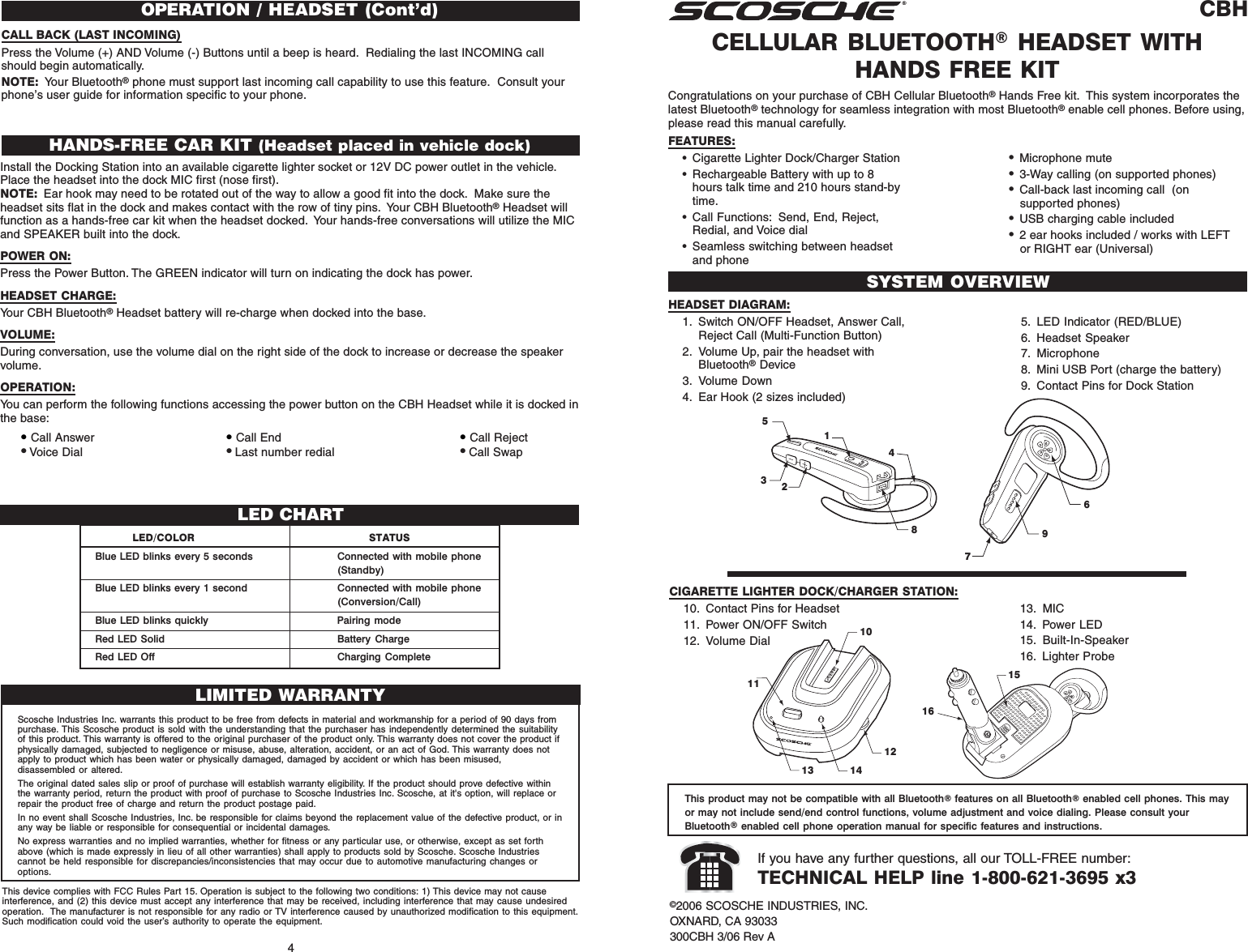 CBHCELLULAR BLUETOOTH® HEADSET WITHHANDS FREE KITSYSTEM OVERVIEW©2006 SCOSCHE INDUSTRIES, INC.OXNARD, CA 93033300CBH 3/06 Rev AIf you have any further questions, all our TOLL-FREE number:TECHNICAL HELP line 1-800-621-3695 x34Congratulations on your purchase of CBH Cellular Bluetooth® Hands Free kit.  This system incorporates thelatest Bluetooth® technology for seamless integration with most Bluetooth® enable cell phones. Before using,please read this manual carefully.FEATURES:• Cigarette Lighter Dock/Charger Station• Rechargeable Battery with up to 8hours talk time and 210 hours stand-bytime.• Call Functions: Send, End, Reject,Redial, and Voice dial• Seamless switching between headsetand phoneHEADSET DIAGRAM:1. Switch ON/OFF Headset, Answer Call,Reject Call (Multi-Function Button)2. Volume Up, pair the headset withBluetooth® Device3. Volume Down4. Ear Hook (2 sizes included)5143287965. LED Indicator (RED/BLUE)6. Headset Speaker7. Microphone8. Mini USB Port (charge the battery)9. Contact Pins for Dock StationHANDS-FREE CAR KIT (Headset placed in vehicle dock)Install the Docking Station into an available cigarette lighter socket or 12V DC power outlet in the vehicle.Place the headset into the dock MIC first (nose first).NOTE: Ear hook may need to be rotated out of the way to allow a good fit into the dock.  Make sure theheadset sits flat in the dock and makes contact with the row of tiny pins.  Your CBH Bluetooth® Headset willfunction as a hands-free car kit when the headset docked.  Your hands-free conversations will utilize the MICand SPEAKER built into the dock.POWER ON:Press the Power Button. The GREEN indicator will turn on indicating the dock has power.HEADSET CHARGE:Your CBH Bluetooth® Headset battery will re-charge when docked into the base.VOLUME:During conversation, use the volume dial on the right side of the dock to increase or decrease the speakervolume.OPERATION:You can perform the following functions accessing the power button on the CBH Headset while it is docked inthe base:• Call Answer • Call End • Call Reject• Voice Dial • Last number redial • Call SwapThis product may not be compatible with all Bluetooth® features on all Bluetooth® enabled cell phones. This mayor may not include send/end control functions, volume adjustment and voice dialing. Please consult yourBluetooth® enabled cell phone operation manual for specific features and instructions.•Microphone mute•3-Way calling (on supported phones)•Call-back last incoming call  (onsupported phones)•USB charging cable included•2 ear hooks included / works with LEFTor RIGHT ear (Universal)CIGARETTE LIGHTER DOCK/CHARGER STATION:10. Contact Pins for Headset11. Power ON/OFF Switch12. Volume Dial1113 141210151613. MIC14. Power LED15. Built-In-Speaker16. Lighter ProbeOPERATION / HEADSET (Cont&apos;d)CALL BACK (LAST INCOMING)Press the Volume (+) AND Volume (-) Buttons until a beep is heard.  Redialing the last INCOMING callshould begin automatically.NOTE: Your Bluetooth® phone must support last incoming call capability to use this feature.  Consult yourphone’s user guide for information specific to your phone.LED/COLOR STATUSBlue LED blinks every 5 seconds Connected with mobile phone(Standby)Blue LED blinks every 1 second Connected with mobile phone(Conversion/Call)Blue LED blinks quickly Pairing modeRed LED Solid Battery ChargeRed LED Off Charging CompleteLED CHARTLIMITED WARRANTYScosche Industries Inc. warrants this product to be free from defects in material and workmanship for a period of 90 days frompurchase. This Scosche product is sold with the understanding that the purchaser has independently determined the suitabilityof this product. This warranty is offered to the original purchaser of the product only. This warranty does not cover the product ifphysically damaged, subjected to negligence or misuse, abuse, alteration, accident, or an act of God. This warranty does notapply to product which has been water or physically damaged, damaged by accident or which has been misused,disassembled or altered.The original dated sales slip or proof of purchase will establish warranty eligibility. If the product should prove defective withinthe warranty period, return the product with proof of purchase to Scosche Industries Inc. Scosche, at it&apos;s option, will replace orrepair the product free of charge and return the product postage paid.In no event shall Scosche Industries, Inc. be responsible for claims beyond the replacement value of the defective product, or inany way be liable or responsible for consequential or incidental damages.No express warranties and no implied warranties, whether for fitness or any particular use, or otherwise, except as set forthabove (which is made expressly in lieu of all other warranties) shall apply to products sold by Scosche. Scosche Industriescannot be held responsible for discrepancies/inconsistencies that may occur due to automotive manufacturing changes oroptions.This device complies with FCC Rules Part 15. Operation is subject to the following two conditions: 1) This device may not causeinterference, and (2) this device must accept any interference that may be received, including interference that may cause undesiredoperation.  The manufacturer is not responsible for any radio or TV interference caused by unauthorized modification to this equipment.Such modification could void the user’s authority to operate the equipment.